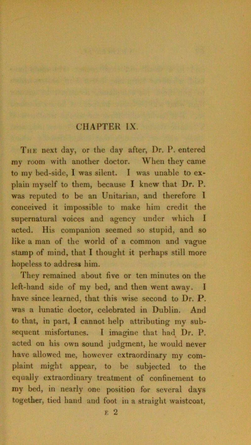 The next day, or the day after, Dr. P. entered my room with another doctor. When they came to my bed-side, I was silent. I was unable to ex- plain myself to them, because I knew that Dr. P. was reputed to be an Unitarian, and therefore I conceived it impossible to make him credit the supernatural voices and agency under which I acted. His companion seemed so stupid, and so like a man of the world of a common and vague stamp of mind, that I thought it perhaps still more hopeless to address him. They remained about five or ten minutes on the left-hand side of my bed, and then went away. I have since learned, that this wise second to Dr. P. was a lunatic doctor, celebrated in Dublin. And to that, in part, I cannot help attributing my sub- sequent misfortunes. I imagine that had Dr. P. acted on his own sound judgment, he would never have allowed me, however extraordinary my com- plaint might appear, to be subjected to the equally extraordinary treatment of confinement to my bed, in nearly one position for several days together, tied hand and foot in a straight waistcoat, e 2