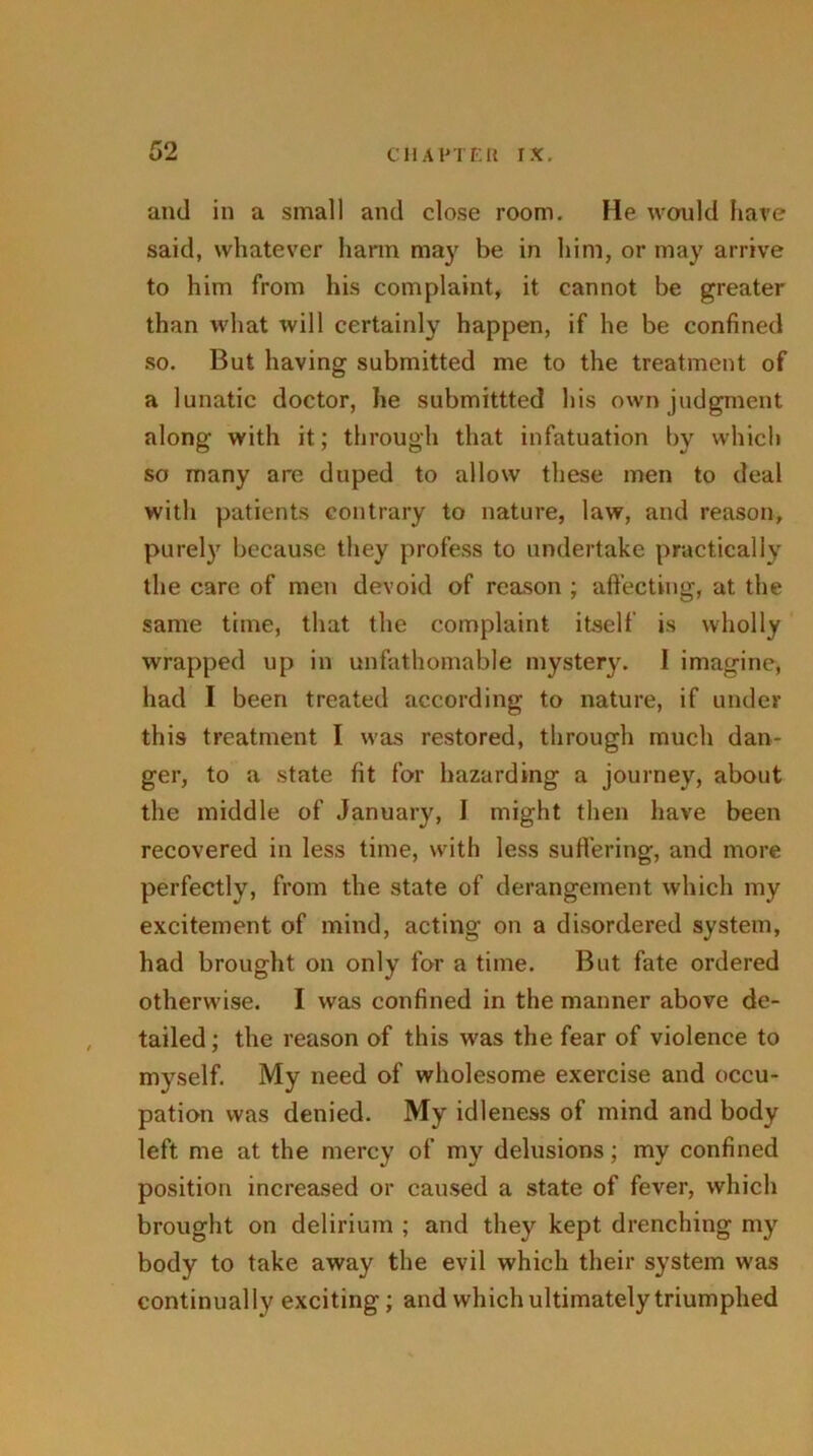 and in a small and close room. He would have said, whatever harm may be in him, or may arrive to him from his complaint, it cannot be greater than what will certainly happen, if he be confined so. But having submitted me to the treatment of a lunatic doctor, he submitted his own judgment along with it; through that infatuation by which so many are duped to allow these men to deal with patients contrary to nature, law, and reason, purely because they profess to undertake practically the care of men devoid of reason ; affecting, at the same time, that the complaint itself is wholly wrapped up in unfathomable mystery. I imagine, had I been treated according to nature, if under this treatment I was restored, through much dan- ger, to a state fit for hazarding a journey, about the middle of January, 1 might then have been recovered in less time, with less suffering, and more perfectly, from the state of derangement which my excitement of mind, acting on a disordered system, had brought on only for a time. But fate ordered otherwise. I was confined in the manner above de- tailed ; the reason of this was the fear of violence to myself. My need of wholesome exercise and occu- pation was denied. My idleness of mind and body left me at the mercy of my delusions; my confined position increased or caused a state of fever, which brought on delirium ; and they kept drenching my body to take away the evil which their system was continually exciting; and which ultimately triumphed