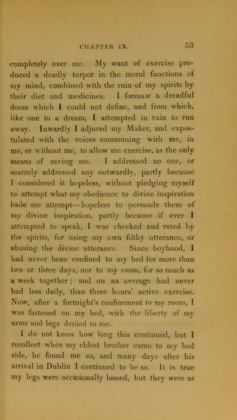 completely over me. My want of exercise pro- duced a deadly torpor in the moral functions ot my mind, combined with the ruin of my spirits by their diet and medicines. I foresaw a dreadlul doom which l could not define, and from which, like one in a dream, J attempted in vain to run away. Inwardly I adjured my Maker, and expos- tulated with the voices communing with me, in me, or without me, to allow me exercise, as the only means of saving me. I addressed no one, or scarcely addressed any outwardly, partly because 1 considered it hopeless, without pledging myself to attempt what my obedience to divine inspiration bade me attempt—hopeless to persuade them of my divine inspiration, partly because if ever I attempted to speak, I was checked and rated by the spirits, for using my own filthy utterance, or abusing the divine utterance. Since boyhood, 1 had never been confined to my bed for more than two or three days, nor to my room, for so much as a week together; and on an average had never had less daily, than three hours' active exercise. Now, after a fortnight's confinement to my room, I was fastened on my bed, with the liberty of my arms and legs denied to me. I do not know how long this continued, but I recollect when my eldest brother came to my bed side, he found me so, and many days after his arrival in Dublin I continued to be so. It is true my legs were occasionally loosed, but they were as