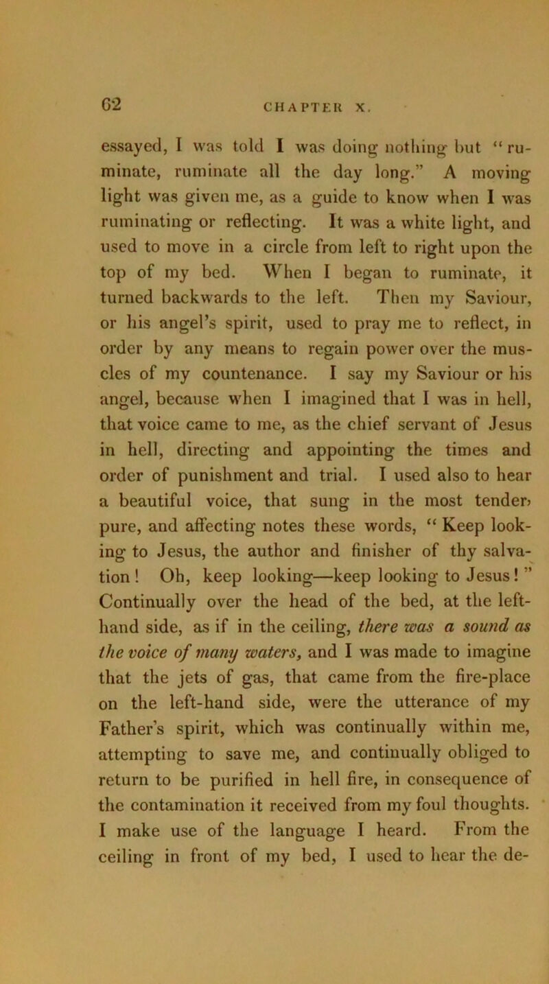 G'2 essayed, I was told I was doing nothing hut “ ru- minate, ruminate all the day long.” A moving light was given me, as a guide to know when I was ruminating or reflecting. It was a white light, and used to move in a circle from left to right upon the top of my bed. When I began to ruminate, it turned backwards to the left. Then my Saviour, or his angel’s spirit, used to pray me to reflect, in order by any means to regain power over the mus- cles of my countenance. I say my Saviour or his angel, because when I imagined that I was in hell, that voice came to me, as the chief servant of Jesus in hell, directing and appointing the times and order of punishment and trial. I used also to hear a beautiful voice, that sung in the most tender? pure, and affecting notes these words, “ Keep look- ing to Jesus, the author and finisher of thy salva- tion! Oh, keep looking—keep looking to Jesus! ” Continually over the head of the bed, at the left- hand side, as if in the ceiling, there was a sound as the voice of many zvaters, and I was made to imagine that the jets of gas, that came from the fire-place on the left-hand side, were the utterance of my Father’s spirit, which was continually within me, attempting to save me, and continually obliged to return to be purified in hell fire, in consequence of the contamination it received from my foul thoughts. I make use of the language I heard. From the ceiling in front of my bed, I used to hear the de-