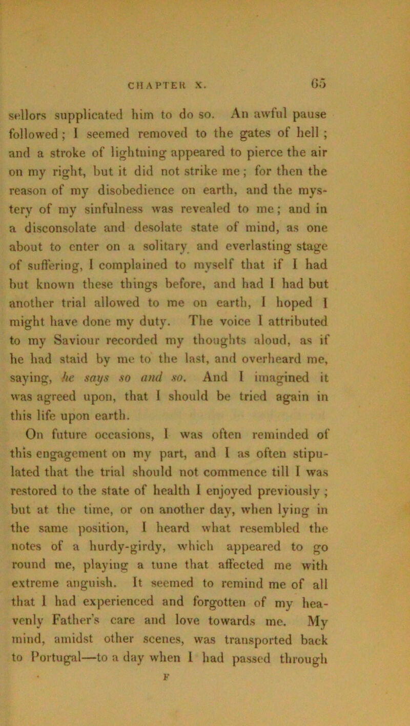 G5 sellors supplicated him to do so. An awful pause followed ; I seemed removed to the gates of hell ; and a stroke of lightning appeared to pierce the air on my right, but it did not strike me; for then the reason of my disobedience on earth, and the mys- tery of my sinfulness was revealed to me; and in a disconsolate and desolate state of mind, as one about to enter on a solitary and everlasting stage of suffering, I complained to myself that if I had but known these things before, and had 1 had but another trial allowed to me on earth, 1 hoped I might have done my duty. The voice 1 attributed to my Saviour recorded my thoughts aloud, as if he had staid by me to the last, and overheard me, saying, he says so and so. And I imagined it was agreed upon, that 1 should be tried again in this life upon earth. On future occasions, 1 was often reminded of this engagement on my part, and l as often stipu- lated that the trial should not commence till I was restored to the state of health 1 enjoyed previously ; but at the time, or on another day, when lying in the same position, I heard what resembled the notes of a hurdy-girdy, which appeared to go round me, playing a tune that affected me with extreme anguish. It seemed to remind me of all that 1 had experienced and forgotten of my hea- venly Father’s care and love towards me. My mind, amidst other scenes, was transported back to Portugal—to a day when l had passed through