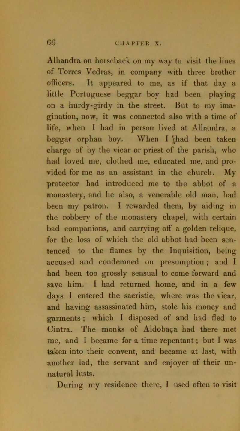 Alhandra on horseback on my way to visit the lines of Torres Vedras, in company with three brother officers. It appeared to me, as if that day a little Portuguese beggar boy had been playing on a hurdy-girdy in the street. But to my ima- gination, now, it was connected also with a time of life, when I had in person lived at Alhandra, a beggar orphan boy. When I '{had been taken charge of by the vicar or priest of the parish, who had loved me, clothed me, educated me, and pro- vided for me as an assistant in the church. My protector had introduced me to the abbot of a monastery, and he also, a venerable old man, had been my patron. I rewarded them, by aiding in the robbery of the monastery chapel, with certain bad companions, and carrying off a golden relique, for the loss of which the old abbot had been sen- tenced to the flames by the Inquisition, being accused and condemned on presumption; and I had been too grossly sensual to come forward and save him. I had returned home, and in a few days I entered the sacristie, where was the vicar, and having assassinated him, stole his money and garments; which I disposed of and had fled to Cintra. The monks of Aldoba^a had there met me, and I became for a time repentant; but I was taken into their convent, and became at last, with another lad, the servant and enjoyer of their un- natural lusts.