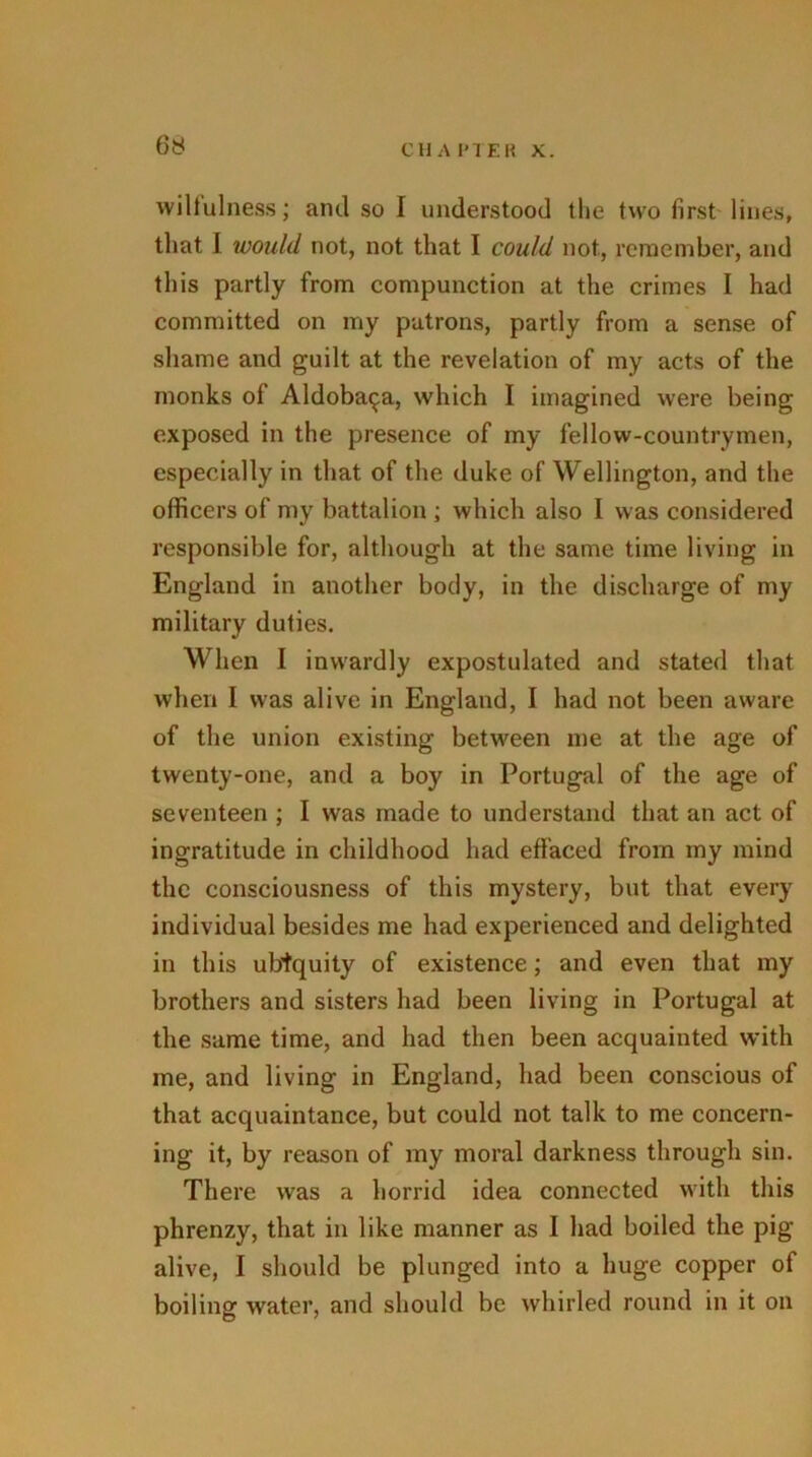 wilfulness; anti so I understood the two first lines, that J would not, not that I could not, remember, and this partly from compunction at the crimes I had committed on my patrons, partly from a sense of shame and guilt at the revelation of my acts of the monks of Aldoba^a, which I imagined were being exposed in the presence of my fellow-countrymen, especially in that of the duke of Wellington, and the officers of my battalion ; which also I was considered responsible for, although at the same time living in England in another body, in the discharge of my military duties. When I inwardly expostulated and stated that when I was alive in England, I had not been aware of the union existing between me at the age of twenty-one, and a boy in Portugal of the age of seventeen ; I was made to understand that an act of ingratitude in childhood had effaced from my mind the consciousness of this mystery, but that every individual besides me had experienced and delighted in this ubiquity of existence; and even that my brothers and sisters had been living in Portugal at the same time, and had then been acquainted with me, and living in England, had been conscious of that acquaintance, but could not talk to me concern- ing it, by reason of my moral darkness through sin. There was a horrid idea connected with this phrenzy, that in like manner as I had boiled the pig alive, I should be plunged into a huge copper of boiling water, and should be whirled round in it on