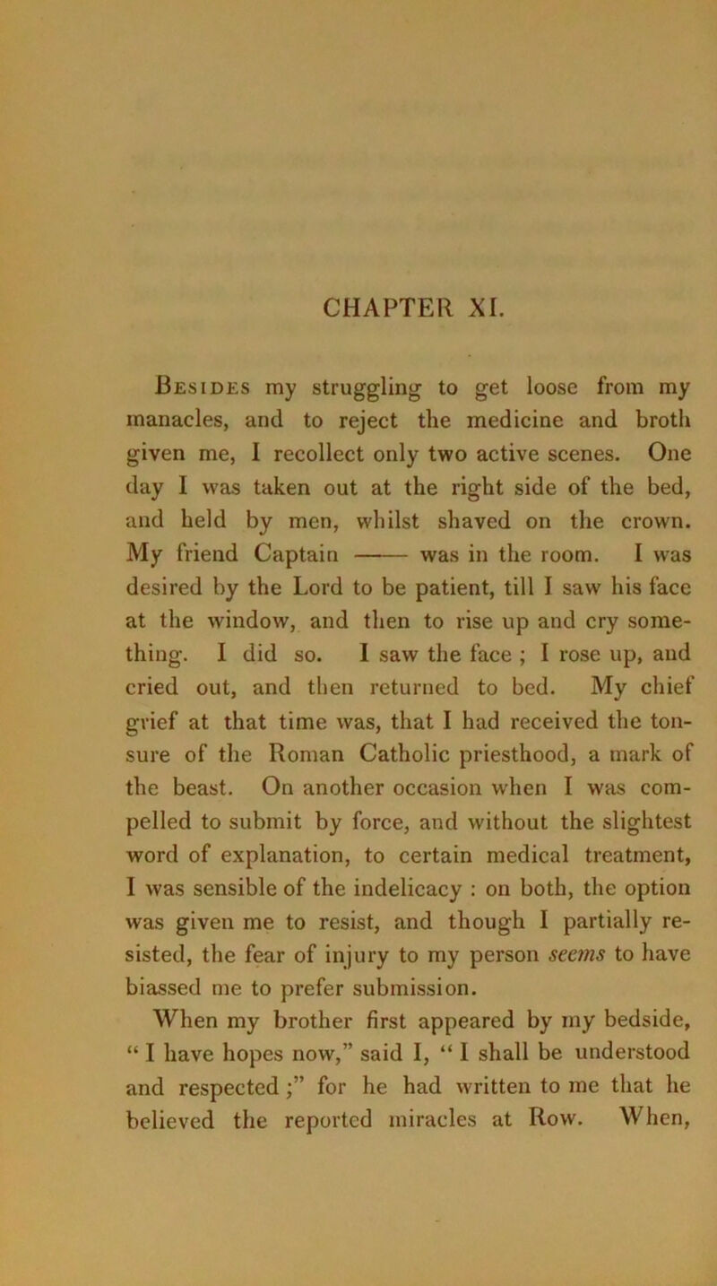 Besides my struggling to get loose from my manacles, and to reject the medicine and broth given me, I recollect only two active scenes. One day 1 was taken out at the right side of the bed, and held by men, whilst shaved on the crown. My friend Captain was in the room. I was desired by the Lord to be patient, till I saw his face at the window, and then to rise up and cry some- thing. I did so. I saw the face ; I rose up, and cried out, and then returned to bed. My chief gvief at that time was, that I had received the ton- sure of the Roman Catholic priesthood, a mark of the beast. On another occasion when I was com- pelled to submit by force, and without the slightest word of explanation, to certain medical treatment, I was sensible of the indelicacy : on both, the option was given me to resist, and though I partially re- sisted, the fear of injury to my person seems to have biassed me to prefer submission. When my brother first appeared by my bedside, “ I have hopes now,” said I, “ I shall be understood and respectedfor he had written to me that he believed the reported miracles at Row. When,