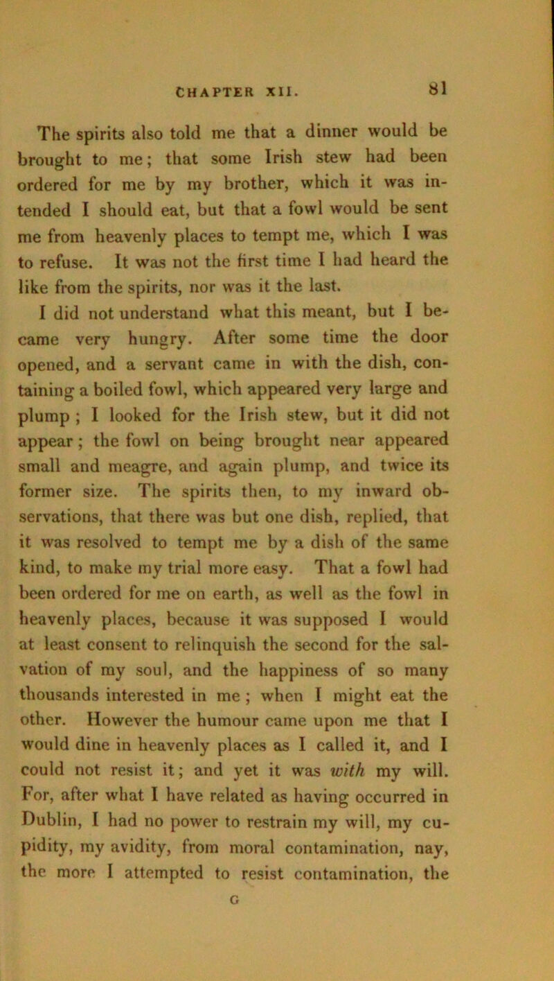 The spirits also told me that a dinner would be brought to me; that some Irish stew had been ordered for me by my brother, which it was in- tended I should eat, but that a fowl would be sent me from heavenly places to tempt me, which I was to refuse. It was not the first time I had heard the like from the spirits, nor was it the last. I did not understand what this meant, but I be- came very hungry. After some time the door opened, and a servant came in with the dish, con- taining a boiled fowl, which appeared very large and plump ; I looked for the Irish stew, but it did not appear; the fowl on being brought near appeared small and meagre, and again plump, and twice its former size. The spirits then, to my inward ob- servations, that there was but one dish, replied, that it was resolved to tempt me by a dish of the same kind, to make my trial more easy. That a fowl had been ordered for me on earth, as well as the fowl in heavenly places, because it was supposed I would at least consent to relinquish the second for the sal- vation of my soul, and the happiness of so many thousands interested in me ; when I might eat the other. However the humour came upon me that I would dine in heavenly places as I called it, and I could not resist it; and yet it was with my will. For, after what I have related as having occurred in Dublin, I had no power to restrain my will, my cu- pidity, my avidity, from moral contamination, nay, the more I attempted to resist contamination, the c