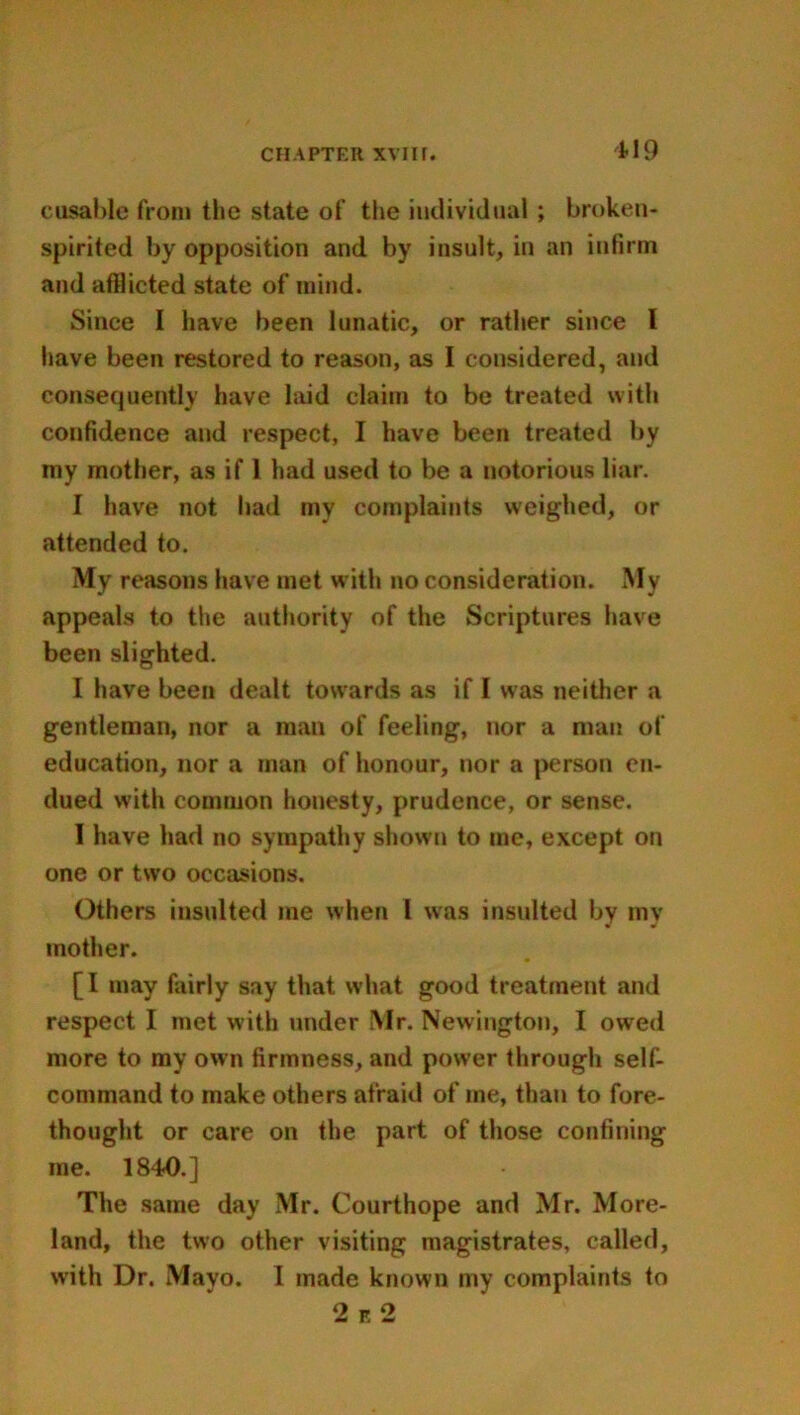 disable from the state of the individual ; broken- spirited by opposition and by insult, in an infirm and afilicted state of mind. Since I have been lunatic, or rather since l have been restored to reason, as I considered, and consequently have laid claim to be treated with confidence and respect, I have been treated by my mother, as if 1 had used to be a notorious liar. I have not had my complaints weighed, or attended to. My reasons have met with no consideration. My appeals to the authority of the Scriptures have been slighted. I have been dealt towards as if I was neither a gentleman, nor a man of feeling, nor a man of education, nor a man of honour, nor a person en- dued with common honesty, prudence, or sense. I have had no sympathy shown to me, except on one or two occasions. Others insulted me when l was insulted bv mv mother. [ I may fairly say that what good treatment and respect I met with under Mr. Newington, I owed more to my own firmness, and power through self- command to make others afraid of me, than to fore- thought or care on the part of those confining me. 1840.] The same day Mr. Courthope and Mr. More- land, the two other visiting magistrates, called, with Dr. Mayo. I made known my complaints to 2 e 2