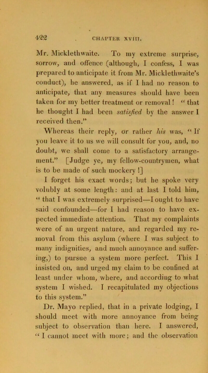 Mr. Micklethvvaite. To my extreme surprise, sorrow, and offence (although, I confess, I was prepared to anticipate it from Mr. Micklethwaite’s conduct), he answered, as if I had no reason to anticipate, that any measures should have been taken lor my better treatment or removal! “ that he thought I had been satisfied by the answer I received then.” Whereas their reply, or rather his was, “ If you leave it to us we will consult for you, and, no doubt, we shall come to a satisfactory arrange- ment.” [Judge ye, my fellow-countrymen, what is to be made of such mockery !] I forget his exact words; but he spoke very volubly at some length: and at last I told him, “ that I was extremely surprised—I ought to have said confounded—for 1 had reason to have ex- pected immediate attention. That my complaints were of an urgent nature, and regarded my re- moval from this asylum (where I was subject to many indignities, and much annoyance and suffer- ing,) to pursue a system more perfect. This I insisted on, and urged my claim to be confined at least under whom, where, and according to what system 1 wished. I recapitulated my objections to this system.” Dr. Mayo replied, that in a private lodging, I should meet with more annoyance from being subject to observation than here. I answered, “ I cannot meet with more; and the observation