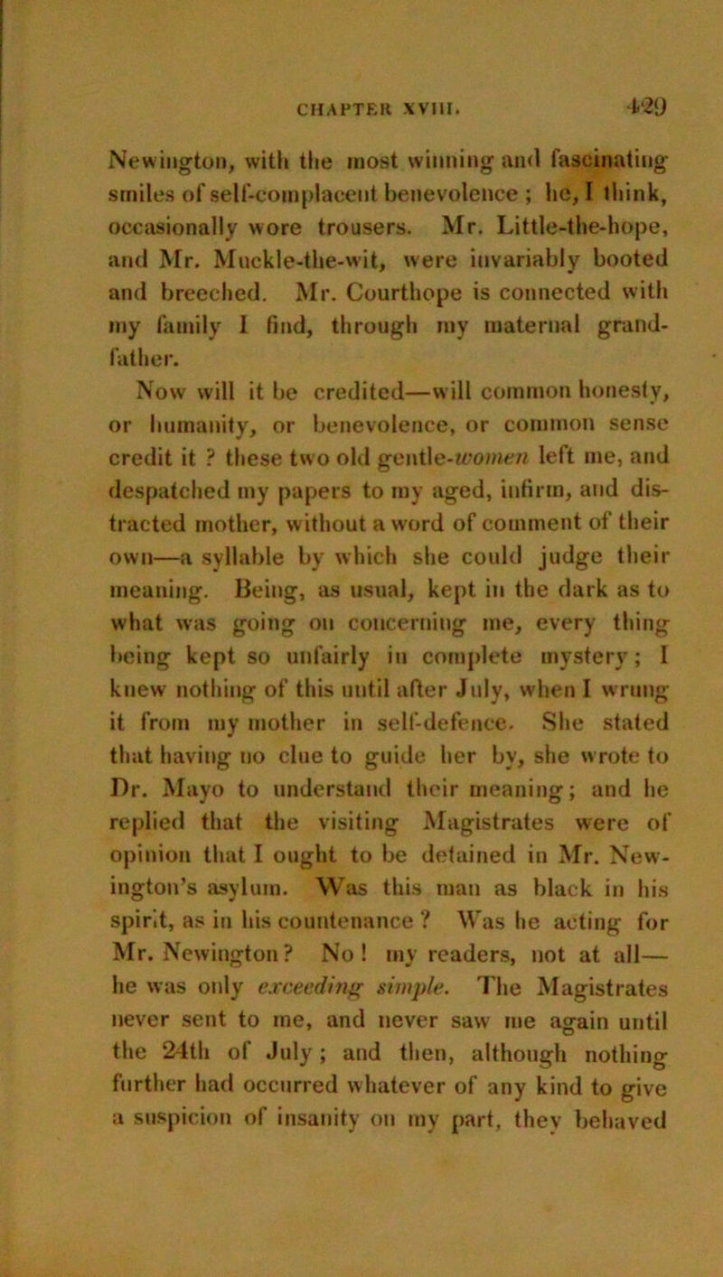 Newington, with the most winning and fascinating’ smiles of self-complacent benevolence ; lie, I think, occasionally wore trousers. Mr. Little-the-hope, and Mr. Muckle-the-wit, were invariably booted and breeched. Mr. Courthope is connected with my family I find, through my maternal grand- father. Now' will it be credited—will common honesty, or humanity, or benevolence, or common sense credit it ? these two old gentle-women left me, and despatched my papers to my aged, infirm, and dis- tracted mother, w ithout a word of comment of their own—a syllable by which she could judge their meaning. Being, as usual, kept in the dark as to what was going on concerning me, every thing being kept so unfairly in complete mystery; I knew nothing of this until after July, when I wrung it from my mother in self-defence. She stated that having no clue to guide her by, she wrote to Dr. Mayo to understand their meaning; and he replied that the visiting Magistrates were of opinion that I ought to be detained in Mr. New- ington’s asylum. Was this man as black in his spirit, as in his countenance ? Was he acting for Mr. Newington? No! my readers, not at all— he was only exceeding simple. The Magistrates never sent to me, and never saw me again until the 24th of July; and then, although nothing further had occurred whatever of any kind to give a suspicion of insanity on my part, they behaved