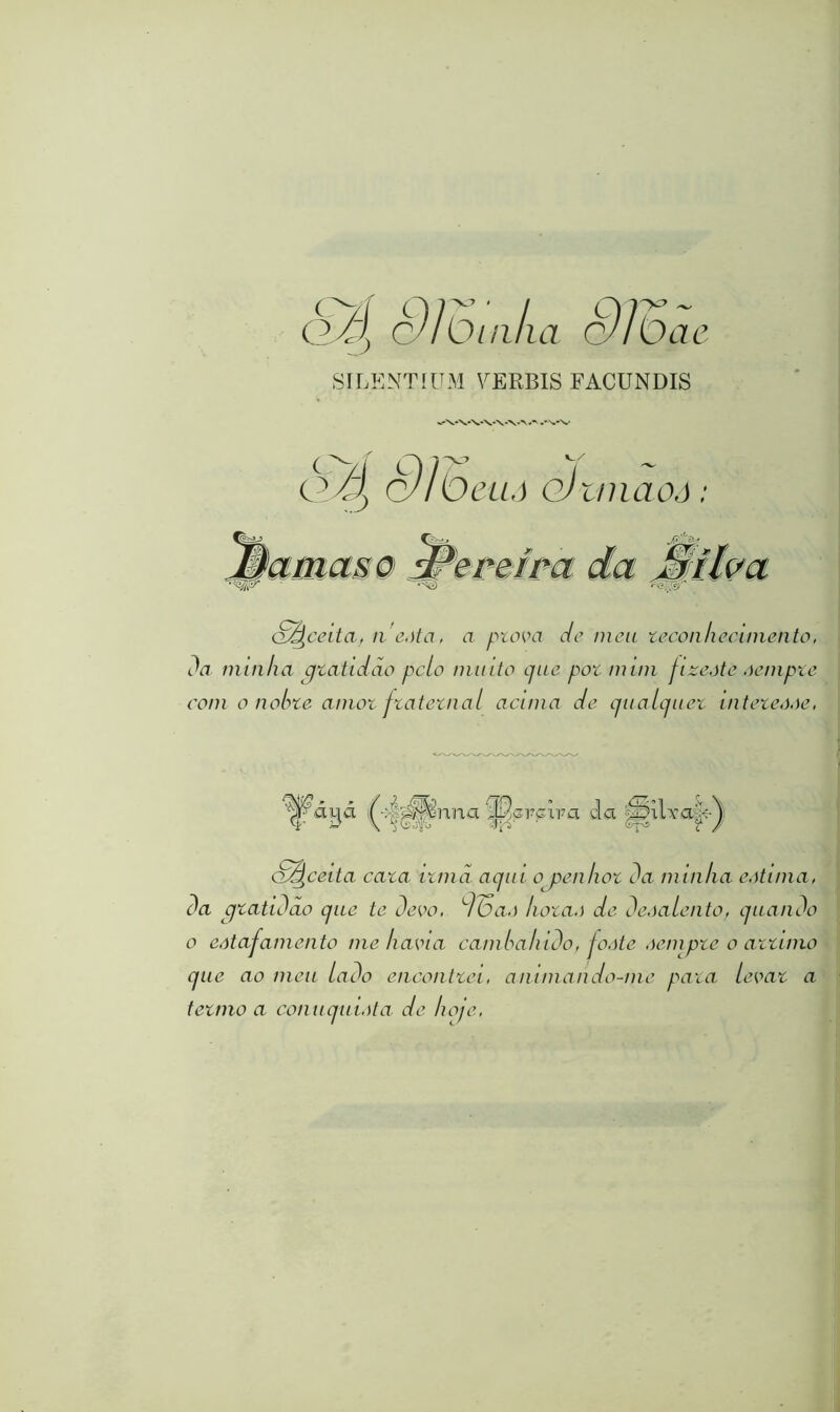 SILENTÍÜM FERBIS FACUNDIS 'VVVV\‘\AA .*W S^ceita, iieàta, a ptova de meu zecon/iecimento, Da minha qtatidão pelo muito que pot num fize.ite oempte com o nolne amot ftatetnal acima de qualquet inteteooe, yaqa <A m mna W crcara cl la a^ceita cata itmã aqui o penhot Da minha eôtinia, Da cjtatiDcio que te Devo, d6ao hotao de Deoalento, quaiiDo o eotapamento me havia camhahiDo, foote oempte o attiino que ao meu laDo eucoiittei, animan do-me pata levat a tetmo a conuquiota de hoje,