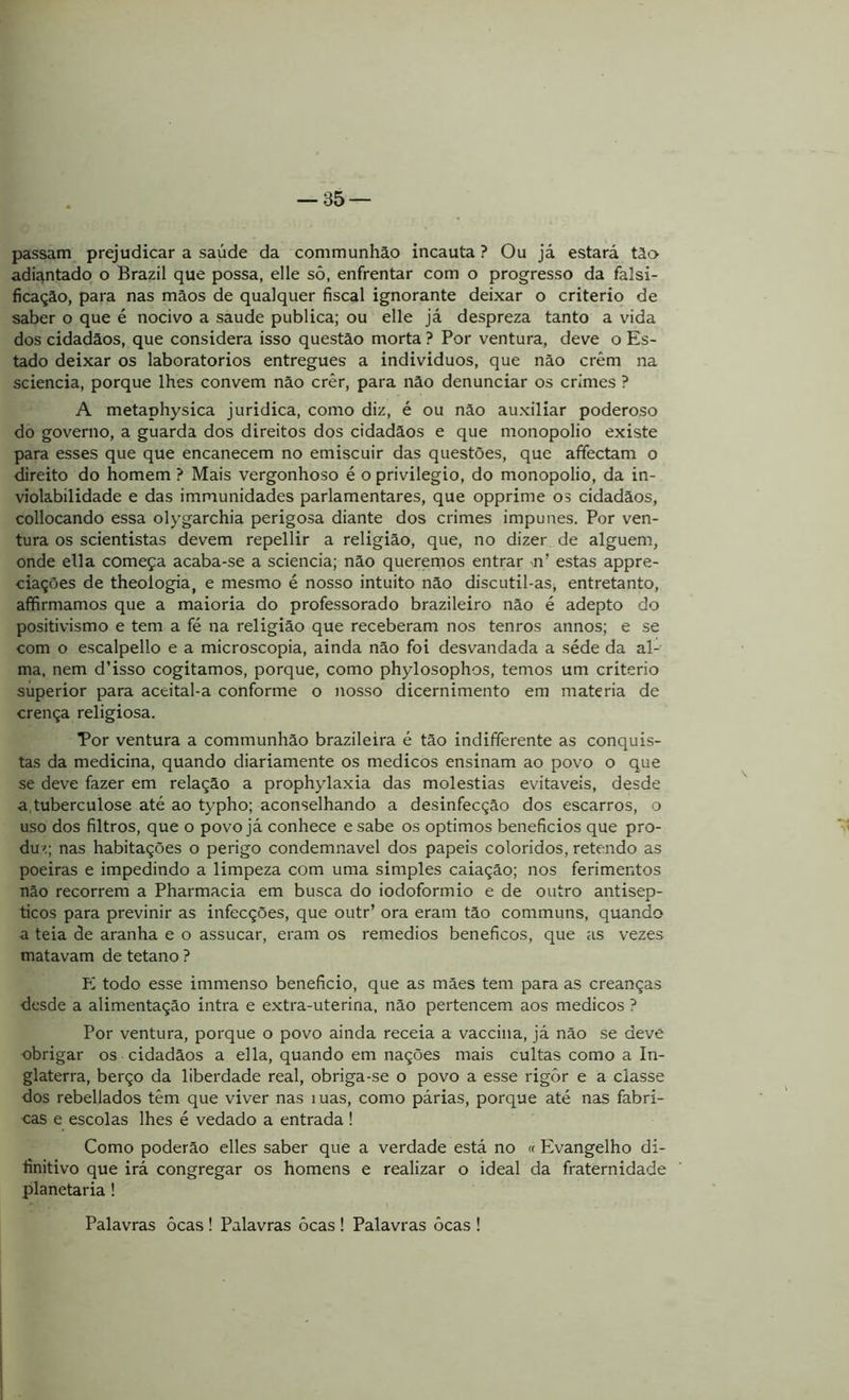passam prejudicar a saúde da communhão incauta ? Ou já estará tio adiantado o Brazil que possa, elle sô, enfrentar com o progresso da falsi- ficação, para nas mãos de qualquer fiscal ignorante deixar o critério de saber o que é nocivo a saude publica; ou elle já despreza tanto a vida dos cidadãos, que considera isso questão morta ? Por ventura, deve o Es- tado deixar os laboratorios entregues a indivíduos, que não crêm na sciencia, porque lhes convem não crêr, para não denunciar os crimes ? A metaphysica jurídica, como diz, é ou não auxiliar poderoso do governo, a guarda dos direitos dos cidadãos e que monopolio existe para esses que que encanecem no emiscuir das questões, que affectam o direito do homem ? Mais vergonhoso é o privilegio, do monopolio, da in- violabilidade e das immunidades parlamentares, que opprime os cidadãos, collocando essa olygarchia perigosa diante dos crimes impunes. Por ven- tura os scientistas devem repellir a religião, que, no dizer de alguém, onde ella começa acaba-se a sciencia; não queremos entrar -n’ estas appre- ciações de theologia, e mesmo é nosso intuito não discutil-as, entretanto, affirmamos que a maioria do professorado brazileiro não é adepto do positivismo e tem a fé na religião que receberam nos tenros annos; e se com o escalpello e a microscopia, ainda não foi desvandada a séde da al- ma, nem d’isso cogitamos, porque, como phylosophos, temos um critério superior para aceital-a conforme o nosso dicernimento em matéria de crença religiosa. Por ventura a communhão brazileira é tão indifferente as conquis- tas da medicina, quando diariamente os médicos ensinam ao povo o que se deve fazer em relação a prophylaxia das moléstias evitáveis, desde a, tuberculose até ao typho; aconselhando a desinfecção dos escarros, o uso dos filtros, que o povo já conhece e sabe os optimos benefícios que pro- duz; nas habitações o perigo condemnavel dos papeis coloridos, retendo as poeiras e impedindo a limpeza com uma simples caiação; nos ferimentos não recorrem a Pharmacia em busca do iodoformio e de outro antisép- ticos para previnir as infecções, que outr’ ora eram tão communs, quando a teia de aranha e o assucar, eram os remedios beneficos, que as vezes matavam de tétano ? E todo esse immenso beneficio, que as mães tem para as creanças desde a alimentação intra e extra-uterina, não pertencem aos médicos ? Por ventura, porque o povo ainda receia a vaccina, já não se deve obrigar os cidadãos a ella, quando em nações mais cultas como a In- glaterra, berço da liberdade real, obriga-se o povo a esse rigôr e a classe dos rebellados têm que viver nas íuas, como párias, porque até nas fabri- cas e escolas lhes é vedado a entrada! Como poderão elles saber que a verdade está no « Evangelho di- finitivo que irá congregar os homens e realizar o ideal da fraternidade planetaria ! Palavras ôcas ! Palavras ôcas ! Palavras ôcas !