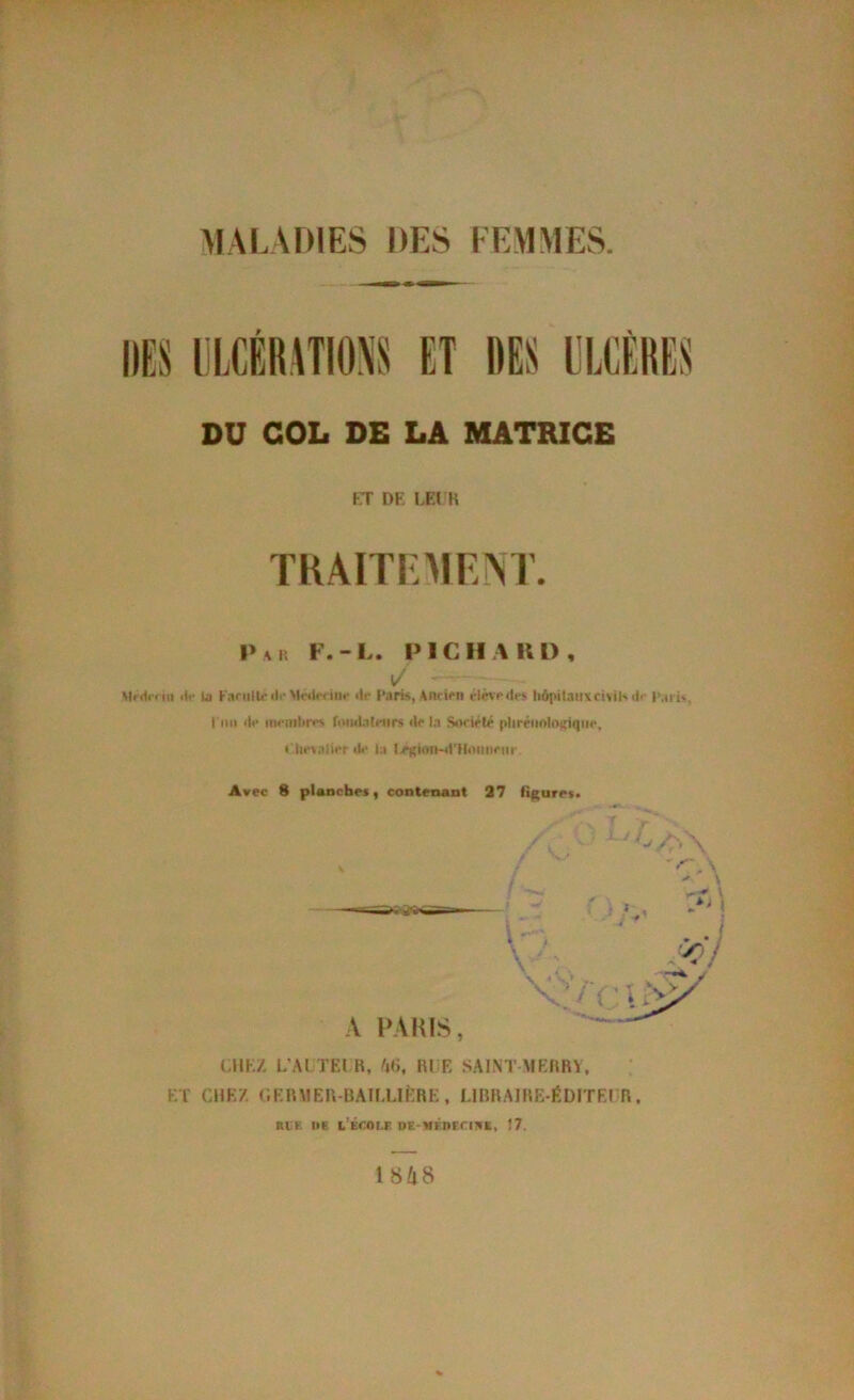 MALADIES DES FEMMES DU COL DE LA MATRICE FT DE LEI K TRÂITRMEM'. P A P. F.-L. PICH AIU), \/ Mrdr< ni ilf lu KaciilU’d.-MwU’fiiir »lr Paris, Antîrn élèsrilrs tiôpitntivcisih* (!<■ p.nU, l'mi <lf nifintir*'' foiMlatnirs <lr la Sorirlr plirriinlo^iqiH*, » lif\ali**r lU- la |y>Kion-<t'HiUiiiriir Avec 8 planches, contenant 37 fif(ures> UIK/, L'AI TEl R, 'ili. RI F, SAINT \IERR\, ET CHEZ r.ERMER-RAILLlÈRE, LIRRAIRE-ÉDITEI R. B€E KE L’ÉrOEF. DE-MÉnEriBE, Î7. 1 848