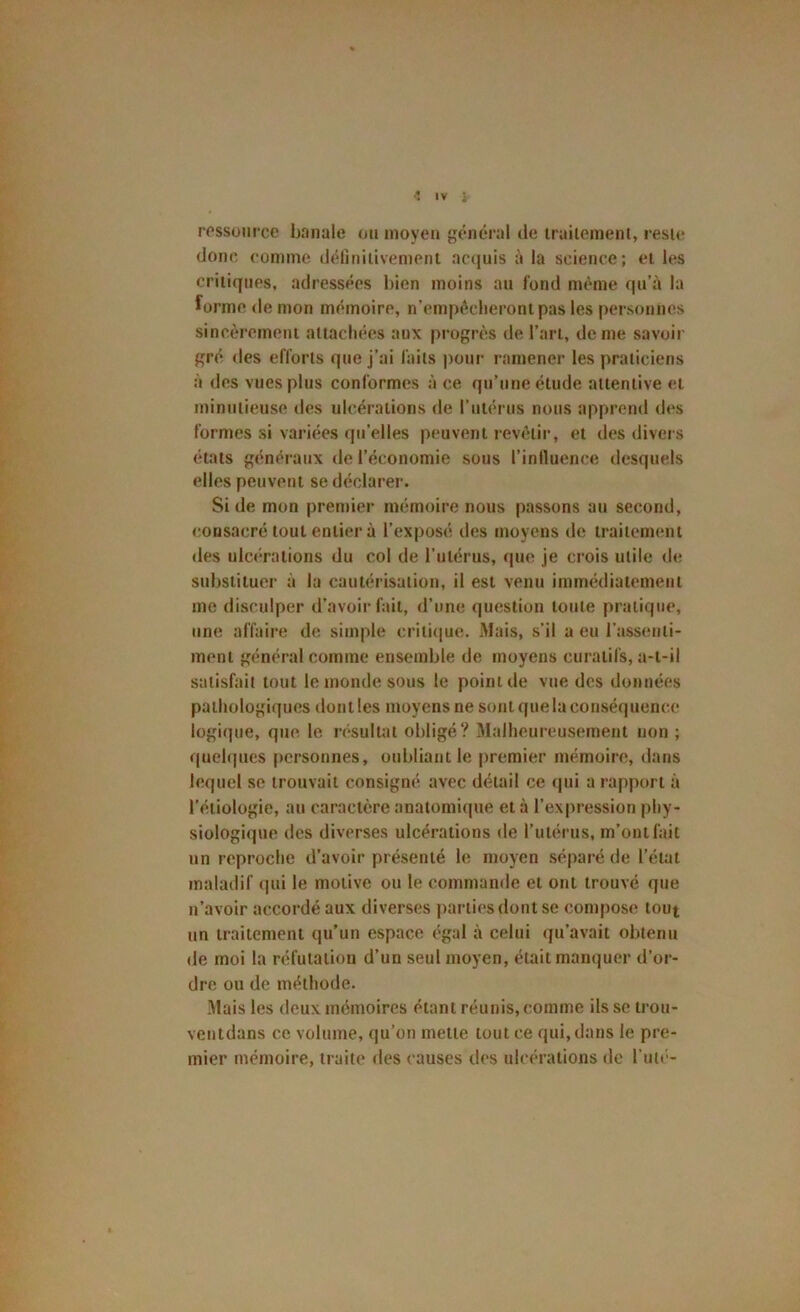 ressource bnnule ou moyen général de iraiiemenl, resic donc comme définiiivemenl acquis à la science; ei les critiques, adressées bien moins au fond meme qu’à la forme de mon mémoire, n’empêclierontpas les personnes sincèrement attachées aux progrès de l’art, de me savoir gré des efforts que j’ai faits pour ramener les praticiens à des vues plus conformes à ce qu’une étude attentive et minutieuse des ulcérations de rulérus nous apprend des formes si variées qu’elles peuvent revètii’, et des divers états généraux de l’économie sous l’influence desquels elles peuvent se déclarer. Si de mon premier mémoire nous passons au second, consacré tout entier à l’exposé des moyens de traitement des ulc(*rations du col de l’utérus, que je crois utile de substituer à la cautérisation, il est venu immédiatement me disculper d’avoir fait, d’une question toute pratique, une affaire de simple critiiiue. Mais, s’il a eu l’assenti- ment général comme ensemble de moyens curatifs, a-t-il satisfait tout le monde sous le point de vue des données pathologiques dont les moyens ne sont que la conséquence logique, que le résultat obligé? iMalheureusement uon ; quelques |>crsonnes, oubliant le premier mémoire, dans lequel se trouvait consigné, avec détail ce (|ui a rapport à l’étiologie, au caractère anatomique et à l’expression phy- siologique des diverses ulcérations de l’utérus, m’ont fait un reproche d’avoir présenté le moyen séparé de l’état maladif qui le motive ou le commande et ont trouvé que n’avoir accordé aux diverses ])artiesdont se compose tout un traitement qu’un espace égal à celui qu’avait obtenu de moi la réfutation d’un seul moyen, était manquer d’or- dre ou de méthode. Mais les deux mémoires étant réunis, comme ils se trou- ventdans ce volume, qu’on mette tout ce qui, dans le pre- mier mémoire, traite des causes des ulcérations de l’utt'-