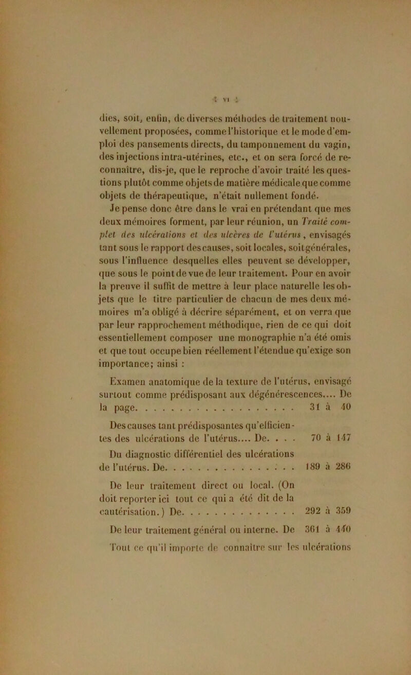 (lies, soit, enliii, de diverses méiliodes de irailemeni nou- vellement proposées, comme riiislorique et le moded’em- ploi des pansements directs, du tamponnement du vagin, des injections intra-utérines, etc., et on sera forcé de re- connaître, dis-je, que le reproche d’avoir traité les ques- tions plutôt comme objets de matière médicale que comme objets de thérapeutique, n’était nullement fondé. .le pense donc être dans le vrai en prétendant que mes deux mémoires forment, par leur réunion, un Traité com- plet (les ulcérations et des ulcères de l’utérus, envisagés tant sous le rapport des causes, soit locales, soitgé.néralcs, sous l’inlluence desquelles elles peuvent se développer, (|ue sous le point de vue de leur traitement. Pour en avoir la preuve il suffît de mettre à leur place naturelle les ob- jets que le titre particulier de chacun de mes deux mé- moires m’a obligé à décrire séparément, et on verra que par leur rapprochement méthodique, rien de ce qui doit essentiellement composer une monographie n’a été omis et que tout occupe bien réellement l’étendue qu’exige son importance; ainsi : Examen anatomique delà texture de l’utérus, envisagé , surtout comme prédisposant aux dégénérescences.... De la page 31 à 40 Des causes tant prédisposantes qu’ellicicn- tes des ulcérations de l’utérus.... De. ... 70 à 147 Du diagnostic différentiel des ulcérations de l’utérus. De 189 à 280 De leur traitement direct ou local. (On doit reporter ici tout ce quia été dit de la cautérisation.) De 292 à 359 De leur traitement général ou interne. De .301 à 4 f0 Tout ce qu’il importe de connaître sur les ulcérations