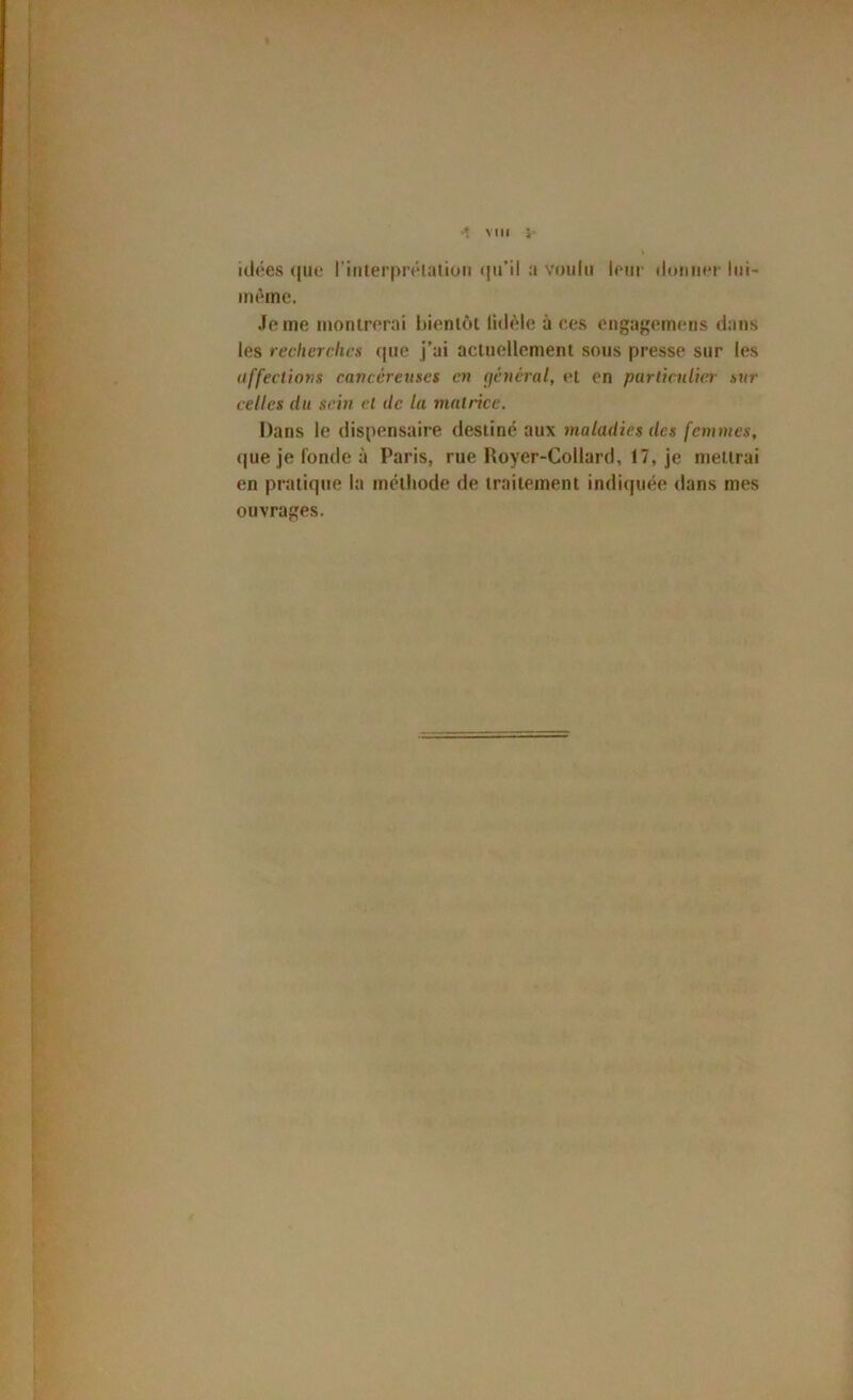 ♦ Mil i- idées (|ue riiilerprélatioii (|iril a voulu leur iloimer lui- même. Je me montrerai bientôt lidèle à ces engaf'eim-ns dans les recherches que j’ai actuellement sous presse sur les uffeclions cavcéretiscs en (jénéral, et en purlicnliei- sur celles du sein et de la matrice. Dans le dispensaire destiné aux maladies des femmes, (|ueJefondeà Paris, rue Royer-Collard, 17, je mettrai en pratique la méthode de traitement indiquée dans mes ouvrages.