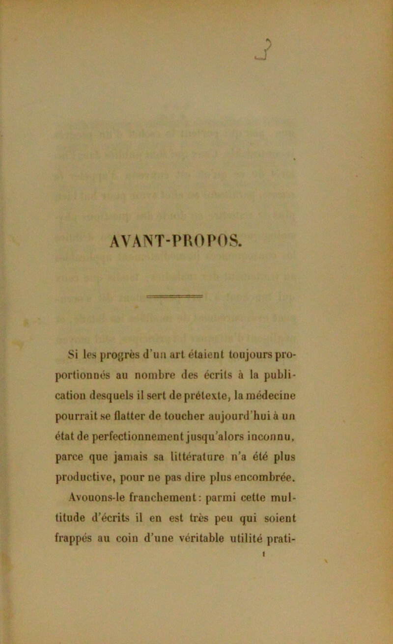 AVANT-PROPOS. Si les proijrès d’im art étaient toujours pro- portionnés au nombre des écrits à la publi- cation desquels il sert de prétexte, la médecine pourrait se flatter de toucher aujourd’hui à un état de perfectionnement jusqu’alors inconnu, parce que jamais sa littérature n’a été plus productive, pour ne pas dire plus encombrée. Avouons-le franchement; parmi cette mul- titude d’écrits il en est très peu qui soient frappés au coin d’une véritable utilité prati- 1 N