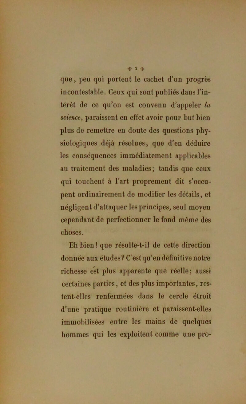 que, peu qui portent le cachet d’un progrès incontestable. Ceux qui sont publiés dans l’in- térêt de ce qu’on est convenu d’appeler la science, paraissent en effet avoir pour but bien plus de remettre en doute des questions phy- siologiques déjà résolues, que d’en déduire les conséquences immédiatement applicables au traitement des maladies; tandis que ceux qui touchent à l’art proprement dit s’occu- pent ordinairement de modifier les détails, et négligent d’attaquer les principes, seul moyen cependant de perfectionner le fond même des choses. Eh bien ! que résulte-t-il de cette direction donnée aux études? C’est qu’en définitive notre richesse est plus apparente que réelle; aussi certaines parties, et des plus importantes, res- tent-elles renfermées dans le cercle étroit d’une pratique routinière et paraissent-elles immobilisées entre les mains de quelques hommes qui les exploitent comme une pro-