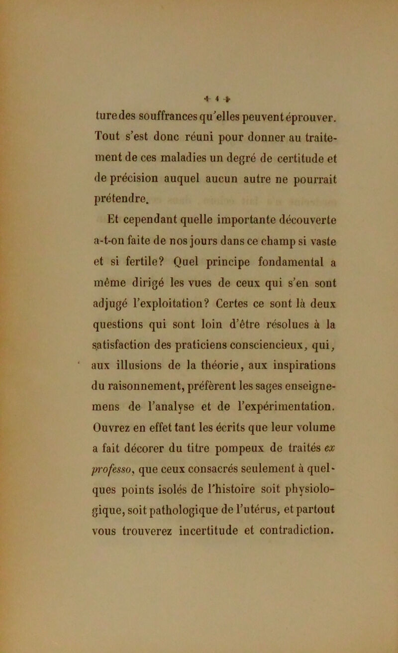 turedes souffrances qu'elles peuvent éprouver. Tout s’est donc réuni pour donner au traite- ment de ces maladies un degré de certitude et de précision auquel aucun autre ne pourrait prétendre. Et cependant quelle importante découverte a-t-on faite de nos jours dans ce champ si vaste et si fertile? Quel principe fondamental a même dirigé les vues de ceux qui s’en sont adjugé l’exploitation? Certes ce sont là deux questions qui sont loin d’être résolues à la satisfaction des praticiens consciencieux, qui, ‘ aux illusions de la théorie, aux inspirations du raisonnement, préfèrent les sages enseigne- mens de l’analyse et de l’expérimentation. Ouvrez en effet tant les écrits que leur volume a fait décorer du titre pompeux de traités ex p'ofesso, que ceux consacrés seulement à quel- ques points isolés de l'histoire soit physiolo- gique, soit pathologique de l’utérus, et partout vous trouverez incertitude et contradiction.