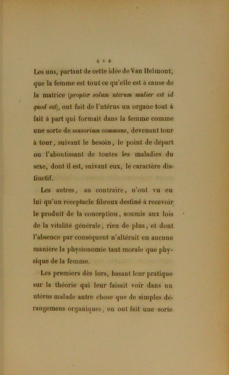 ï^s uns, partant de cette idée de Van Heloiont, que la femme est tout ce qu’elle est à cause de la matrice {propter solum uterum mutier est id guod est}, ont fait de l’utérus un organe tout à fait à part qui formait dans la femme comme une sorte de sensorium commune, devenant tour à tour, suivant le besoin, le point de départ ou l’aboutissant de toutes les maladies du sexe, dont il est, suivant eux, le caractère dis- tinctif. Les autres, au contraire, n’ont vu eu lui qu’un réceptacle fibreux destiné à recevoir le produit de la conception, soumis aux lois de la vitalité générale, rien de plus, et dont l’absence par conséquent n’altérait en aucune manière la physionomie tant morale que phy- sique de la femme. Les premiers dès lors, basant leur pratique sur la théorie qui leur faisait voir dans un utérus malade autre chose que de simples dé- rangemens organiques, en ont fait une sorte