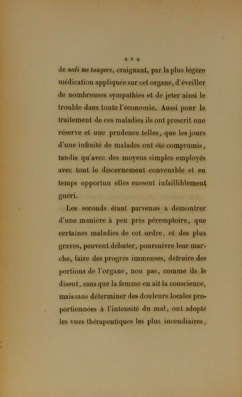 de noli me tangerey craignant, par lapins légère médication appliquée sur cet organe, d'éveiller de nombreuses sympathies et de jeter ainsi le trouble dans toute l’économie. Aussi pour le traitement de ces maladies ils ont prescrit une réserve et une prudence telles, que les jours d’une infinité de malades ont été compromis, tandis qu’avec des moyens simples employés avec tout le discernement convenable et en temps opportun elles eussent infailliblement guéri. Les seconds étant parvenus à démontrer d’une manière à peu près péremptoire, que certaines maladies de cet ordre, et des plus graves, peuvent débuter, poursuivre leur mar- che, faire des progrès immenses, détruire des portions de l’organe, non pas, comme ils le disent, sans que la femme en ait la conscience, mais sans déterminer des douleurs locales pro- portionnées à l’intensité du mal, ont adopté les vues thérapeutiques les plus incendiaires.