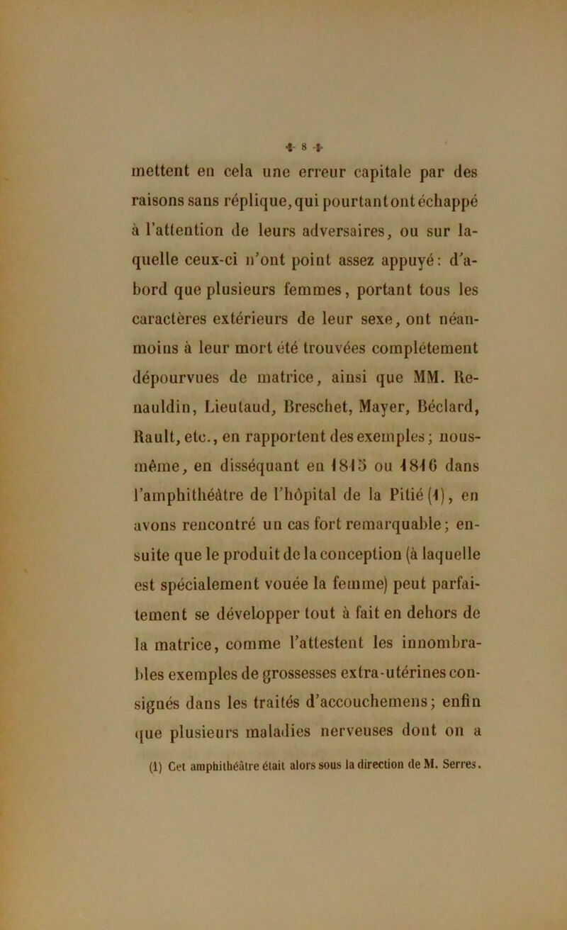 ■1-8-1. mettent en cela une erreur capitale par des raisons sans réplique, qui pourtant ont échappé à l’attention de leurs adversaires, ou sur la- quelle ceux-ci n’ont point assez appuyé: d’a- bord que plusieurs femmes, portant tous les caractères extérieurs de leur sexe, ont néan- moins à leur mort été trouvées complètement dépourvues de matrice, ainsi que MM. Re- uauldin, Lieutaud, Brescliet, Mayer, Béclard, Rault, etc., en rapportent des exemples ; nous- mêrne, en disséquant eu 1815 ou 4 8-10 dans l’amphithéâtre de l’hôpital de la Pitié (1), en avons rencontré un cas fort remarquable; en- suite que le produit de la conception (à laquelle est spécialement vouée la femme) peut parfai- tement se développer tout à fait en dehors de la matrice, comme l’attestent les innombra- bles exemples de grossesses extra-utérines con- signés dans les traités d’accouchemens; enfin ({ue plusieurs maladies nerveuses dont on a (1) Cet amphithéâtre était alors sous la direction deM. Serres.