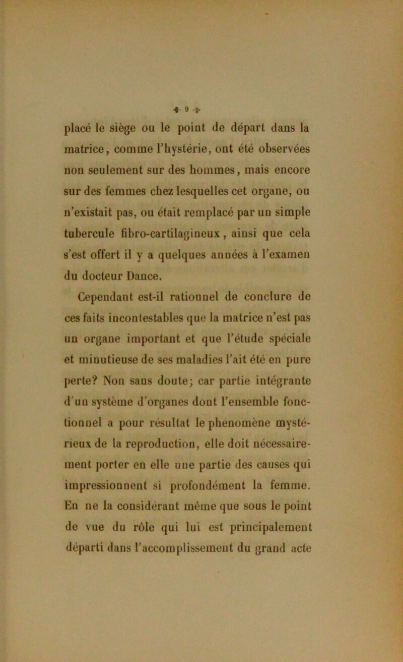 placé le siège ou le point de départ dans la matrice, comme l’hystérie, ont été observées non seulement sur des hommes, mais encore sur des femmes chez lesquelles cet organe, ou n’existait pas, ou était remplacé par un simple tubercule tibro-cartilagineux, ainsi que cela s’est offert il y a quelques années à l’examen du docteur Dance. Cependant est-il rationnel de conclure de ces faits incontestables que la matrice n’est pas un organe important et que l’étude spéciale et minutieuse de ses maladies l’ait été en pure perte? Non sans doute; car partie intégrante d’un système d’organes dont l’ensemble fonc- tionnel a pour résultat le phénomène mysté- rieux de la reproduction, elle doit nécessaire- ment porter en elle une partie des causes qui impressionnent si profondément la femme. En ne la considérant même que sous le point de vue du rôle qui lui est principalement départi dans l’accomplissement du grand acte