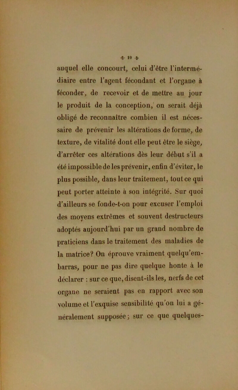 auquel elle concourt, celui d’être l’intermé- diaire entre l’agent fécondant et l’organe à féconder, de recevoir et de mettre au jour le produit de la conception,' on serait déjà obligé de reconnaître combien il est néces- saire de prévenir les altérations de forme, de texture, de vitalité dont elle peut être le siège, d’arrêter ces altérations dès leur début s’il a été impossible de les prévenir, enfin d’éviter, le plus possible, dans leur traitement, tout ce qui peut porter atteinte à son intégrité. Sur quoi d’ailleurs se fonde-t-on pour excuser l’emploi des moyens extrêmes et souvent destructeurs adoptés aujourd’hui par un grand nombre de praticiens dans le traitement des maladies de la matrice? On éprouve vraiment quelqu’era- barras, pour ne pas dire quelque honte à le déclarer : sur ce que, disent-ils les, nerfs de cet organe ne seraient pas en rapport avec son volume et l’exquise sensibilité qu’on lui a gé- néralement supposée; sur ce que quelques-