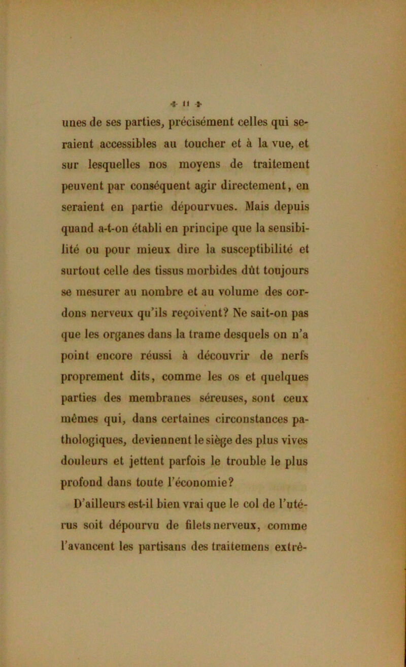 uues de ses parties, précisément celles qui se- raient accessibles au toucher et à la vue, et sur lesquelles nos moyens de traitement peuvent par conséquent agir directement, en seraient en partie dépourvues. Mais depuis quand a-t-on établi en principe que la sensibi- lité ou pour mieux dire la susceptibilité et surtout celle des tissus morbides dût toujours se mesurer au nombre et au volume des cor- dons nerveux qu’ils reçoivent? Ne sait-on pas que les organes dans la trame desquels on n’a point encore réussi à découvrir de nerfs proprement dits, comme les os et quelques parties des membranes séreuses, sont ceux mêmes qui, dans certaines circonstances pa- thologiques, deviennent le siège des plus vives douleurs et jettent parfois le trouble le plus profond dans toute l’économie? D’ailleurs est-il bien vrai que le col de l’uté- rus soit dépourvu de filets nerveux, comme l’avancent les partisans des traitemens extrê-