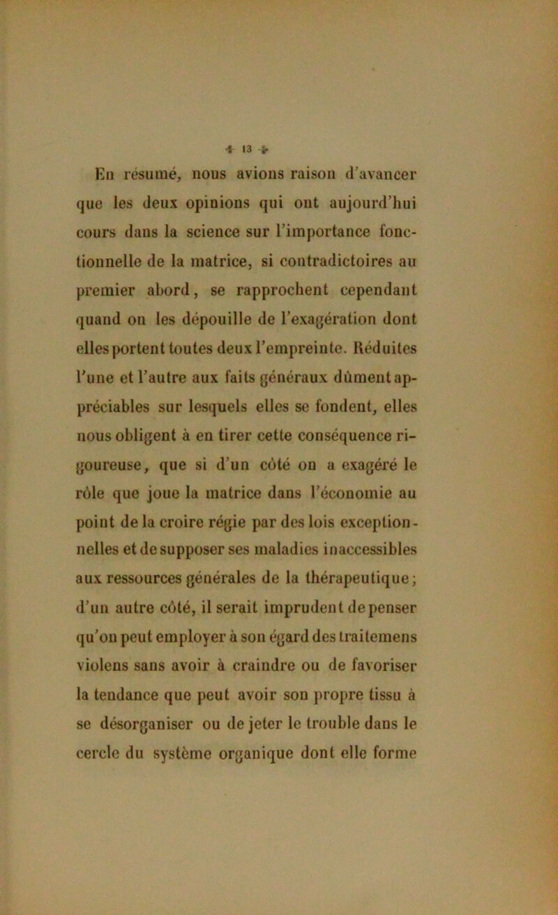 * t3 > En résumé, nous avions raison d’avancer que les deux opinions qui ont aujourd’hui cours dans la science sur l’importance fonc- tionnelle de la matrice, si contradictoires au premier abord, se rapprochent cependant quand on les dépouille de l’exagération dont elles portent toutes deux l’empreinte. Réduites l'une et l’autre aux faits généraux dûment ap- préciables sur lesquels elles se fondent, elles nous obligent à en tirer cette conséquence ri- goureuse, que si d’un côté on a exagéré le rôle que joue la matrice dans l’économie au point de la croire régie par des lois exception- nelles et de supposer ses maladies inaccessibles aux ressources générales de la thérapeutique; d’un autre côté, il serait imprudent dépenser qu’on peut employer à son égard des traitemens violens sans avoir à craindre ou de favoriser la tendance que peut avoir son propre tissu à se désorganiser ou de jeter le trouble dans le cercle du système organique dont elle forme