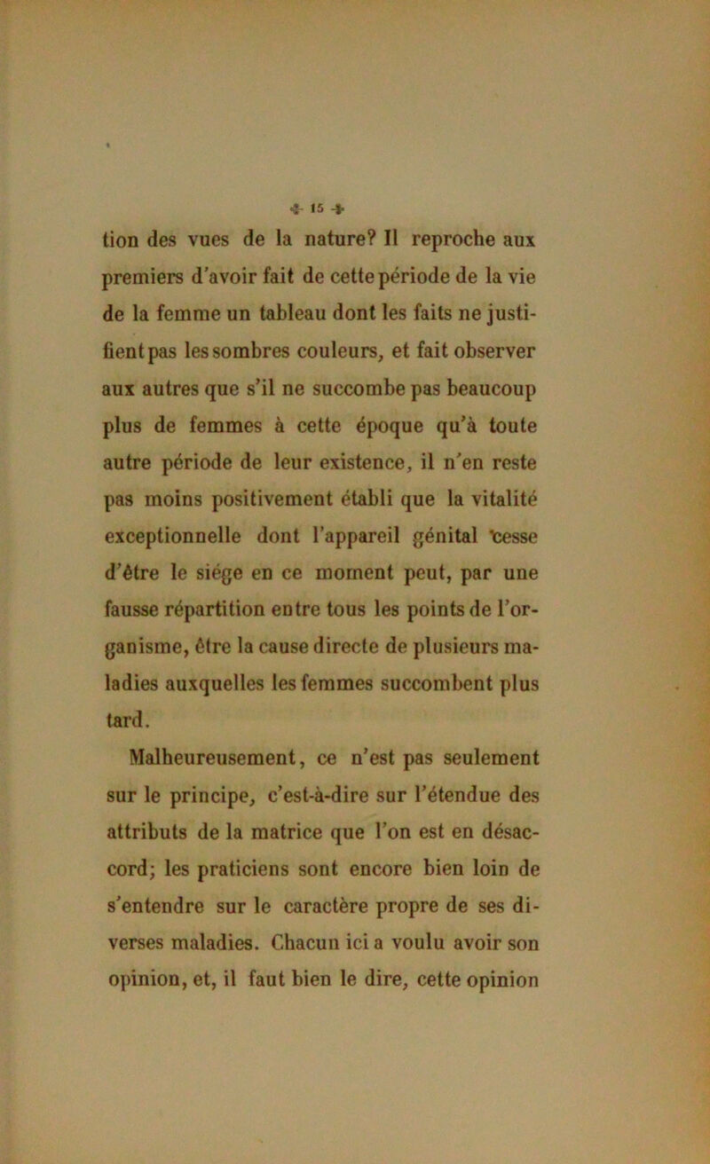 tion des vues de la nature? Il reproche aux premiers d’avoir fait de cette période de la vie de la femme un tableau dont les faits ne justi- fient pas les sombres couleurs, et fait observer aux autres que s’il ne succombe pas beaucoup plus de femmes à cette époque qu’à toute autre période de leur existence, il n’en reste pas moins positivement établi que la vitalité exceptionnelle dont l’appareil génital “tesse d’être le siège en ce moment peut, par une fausse répartition entre tous les points de l’or- ganisme, être la cause directe de plusieurs ma- ladies auxquelles les femmes succombent plus tard. Malheureusement, ce n’est pas seulement sur le principe, c’est-à-dire sur l’étendue des attributs de la matrice que l’on est en désac- cord; les praticiens sont encore bien loin de s’entendre sur le caractère propre de ses di- verses maladies. Chacun ici a voulu avoir son opinion, et, il faut bien le dire, cette opinion