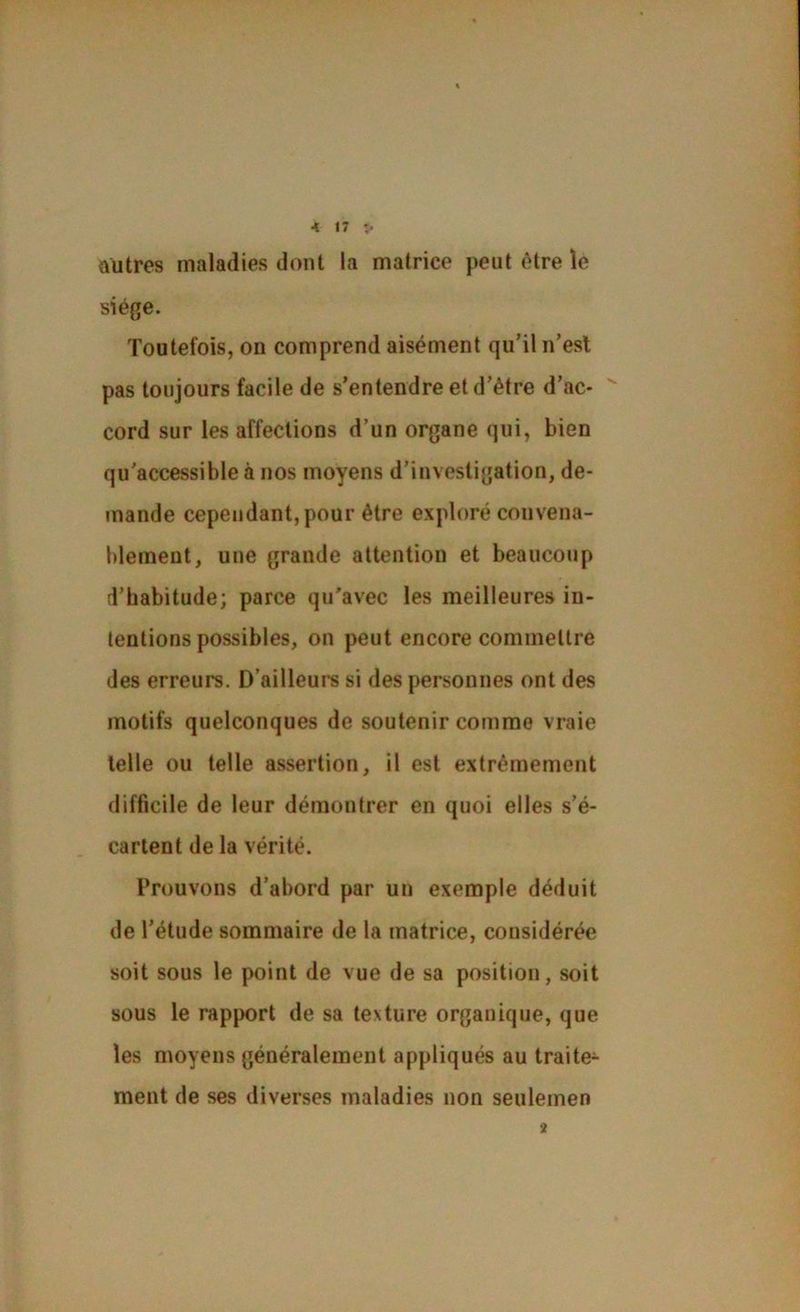 < «7 î. ûütres maladies dont la matrice peut ôtre le siège. Toutefois, ou comprend aisément qu’il n’est pas toujours facile de s’entendre et d’être d’ac- cord sur les affections d’un organe qui, bien qu'accessible à nos moyens d’investigation, de- tnande cependant, pour être exploré convena- blement, une grande attention et beaucoup [l’habitude; parce qu'avec les meilleures in- tentions possibles, on peut encore commettre des erreurs. D’ailleui*s si des personnes ont des motifs quelconques de soutenir comme vraie telle ou telle assertion, il est extrêmement difficile de leur démontrer en quoi elles s’é- cartent de la vérité. Prouvons d’abord par un exemple déduit de l’étude sommaire de la matrice, considérée soit sous le point de vue de sa position, soit sous le rapport de sa texture organique, que les moyens généralement appliqués au traite^ ment de ses diverses maladies non seulemen 2