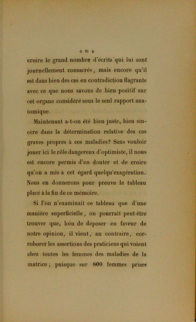 4 U > croire le grand nombre d’écrits qui lui sont journellement consacrés, mais encore qu’il est dans bien des cas en contradiction flagrante avec ce que nous savons de bien positif sur cet organe considéré sous le seul rapport ana- tomique. Maintenant a-t-on été bien juste, bien sin- cère dans la détermination relative des cas graves propres à ces maladies? Sans vouloir jouer ici le rôle dangereux d’optimiste, il nous est encore permis d’en douter et de croire qu’on a mis à cet égard quelqu’exagération. Nous en donnerons pour preuve le tableau placé à la lin de ce mémoire. Si l’on n’examinait ce tableau que d’une manière superficielle, on pourrait peut-être trouver que, loin de déposer en faveur de notre opinion, il vient, au contraire, cor- roborer les assertions des praticiens qui voient chez toutes les femmes des maladies de la matrice ; puisque sur 800 femmes prises