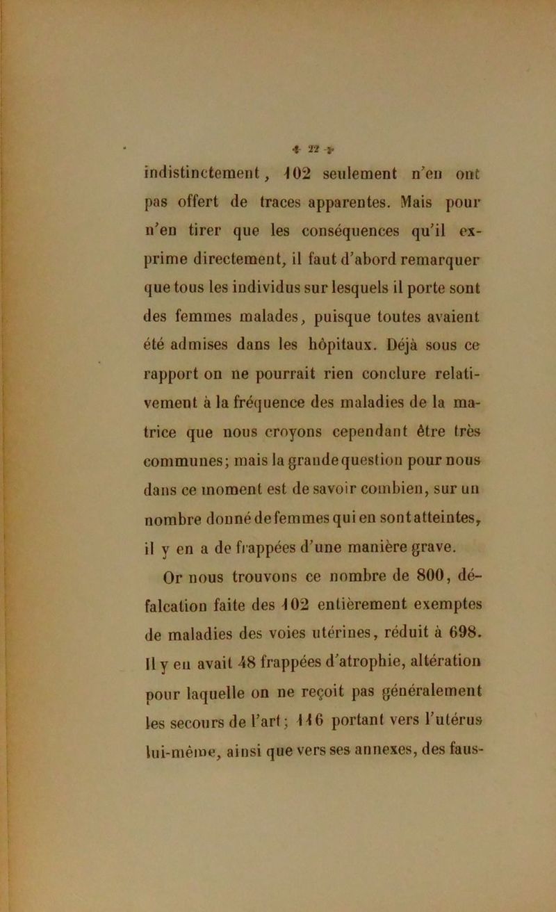 •t- 22-J. indistinctement, 402 seulement neu ont pas offert de traces apparentes. iVIais pour n’en tirer que les conséquences qu’il ex- prime directement, il faut d’abord remarquer que tous les individus sur lesquels il porte sont des femmes malades, puisque toutes avaient été admises dans les hôpitaux. Déjà sous ce rapport on ne pourrait rien conclure relati- vement à la fréquence des maladies de la ma- trice que nous croyons cependant être très communes; mais la grande question pour nous dans ce moment est de savoir combien, sur un nombre donné defemmes qui en sont atteintes, il y en a de h appées d’une manière grave. Or nous trouvons ce nombre de 800, dé- falcation faite des ^02 entièrement exemptes de maladies des voies utérines, réduit à 698. Il y eu avait 48 frappées d’atrophie, altération pour laquelle on ne reçoit pas généralement les secours de l’art; H6 portant vers l’utérus lui-même, ainsi que vers ses annexes, des fans-