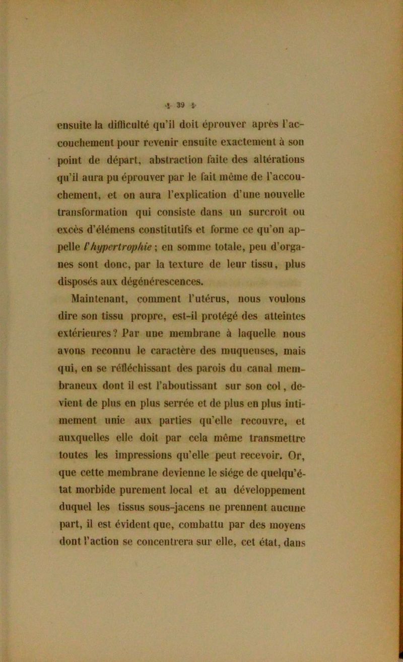 ensuite la difliculté qu’il doit éprouver après l’ac- coueheinent pour revenir ensuite exactement à son point de dé|)art, abstraction laite des altérations qu’il aura pu éprouver par le lait même de l’accou- chement, et on aura l’explication d’une nouvelle traiisformalion qui consiste dans un surcroît ou excès d’élémens constitutifs et forme ce qu’on ap- pelle l'hypertrophie ; en somme totale, peu d’orga- nes sont donc, par la texture de leur tissu, plus disposés aux dégénérescences. Maintenant, conmient l’utérus, nous voulons dire son tissu propre, est-il protégé des atteintes extérieures? Par une membrane à laquelle nous avons reconnu le caractère des muqueuses, mais qui, en se réfléchissant des parois du canal mem- braneux dont il est l’aboutissant sur son col, de- vient de plus en plus serrée et de plus en plus inti- mement unie aux parties qu’elle recouvre, et auxquelles elle doit par cela même transmettre toutes les impressions qu’elle peut recevoir. Or, que cette membrane devienne le siège de quelqu’é- tat morbide purement local et au développement duquel les tissus sous-jacens ne prennent aucune part, il est évident que, combattu par des moyens dont l’action se concentrera sur elle, cet état, dans
