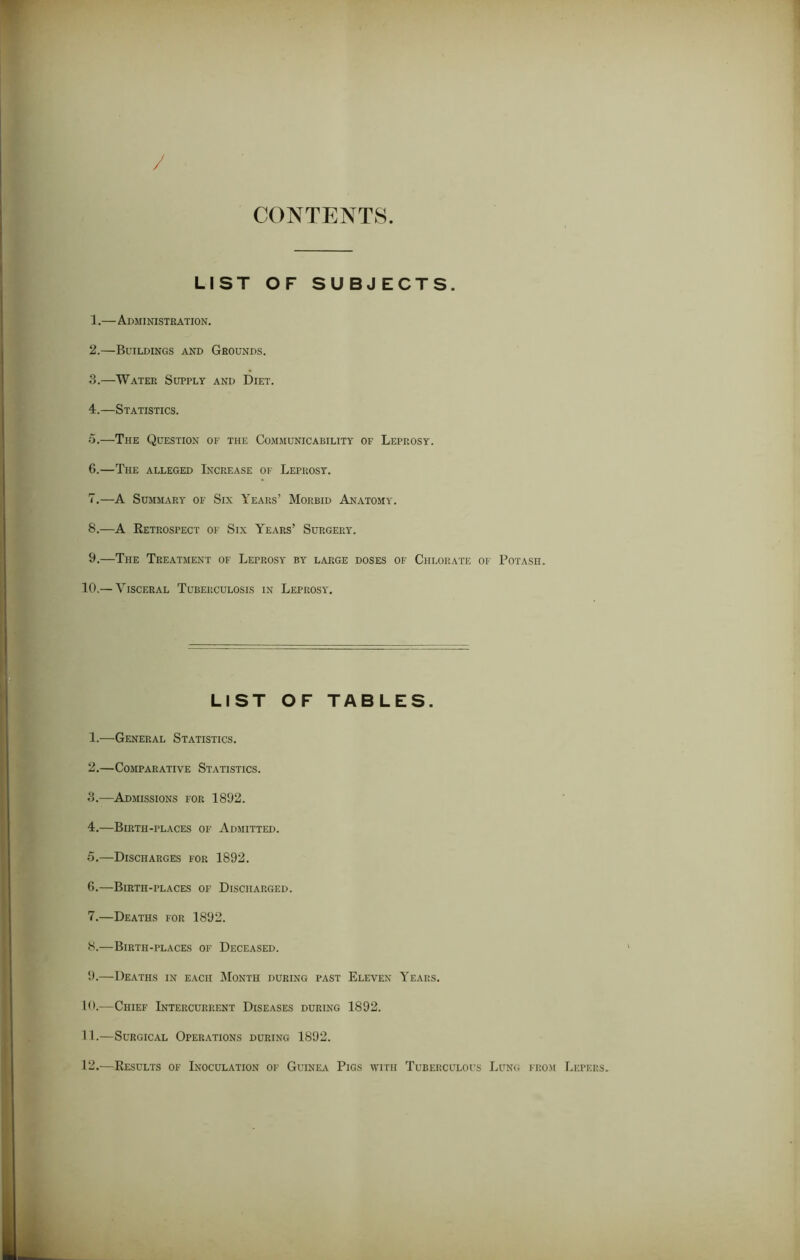 CONTENTS LIST OF SUBJECTS. 1. —Administration. 2. —Buildings and Grounds. 3. —Water Supply and Diet. 4. —Statistics. 5. —The Question of the Communicability of Leprosy. 6. —The alleged Increase of Leprosy. 7. —A Summary of Six Years’ Morbid Anatomy. 8. —A Retrospect of Six Years’ Surgery. 9. —The Treatment of Leprosy by large doses of Chlorate of Potash. 10.— Visceral Tuberculosis in Leprosy. LIST OF TABLES. 1. —General Statistics. 2. —Comparative Statistics. 3. —Admissions for 1892. 4. —Birth-places of Admitted. 5. —Discharges for 1892. 0.—Birth-places of Discharged. 7. —Deaths for 1892. 8. —Birth-places of Deceased. 9. —Deaths in each Month during past Eleven Years. 10. —Chief Intercurrent Diseases during 1892. 11. —Surgical Operations during 1892. 12. —Results of Inoculation of Guinea Pigs with Tuberculous Lung from Lepers.