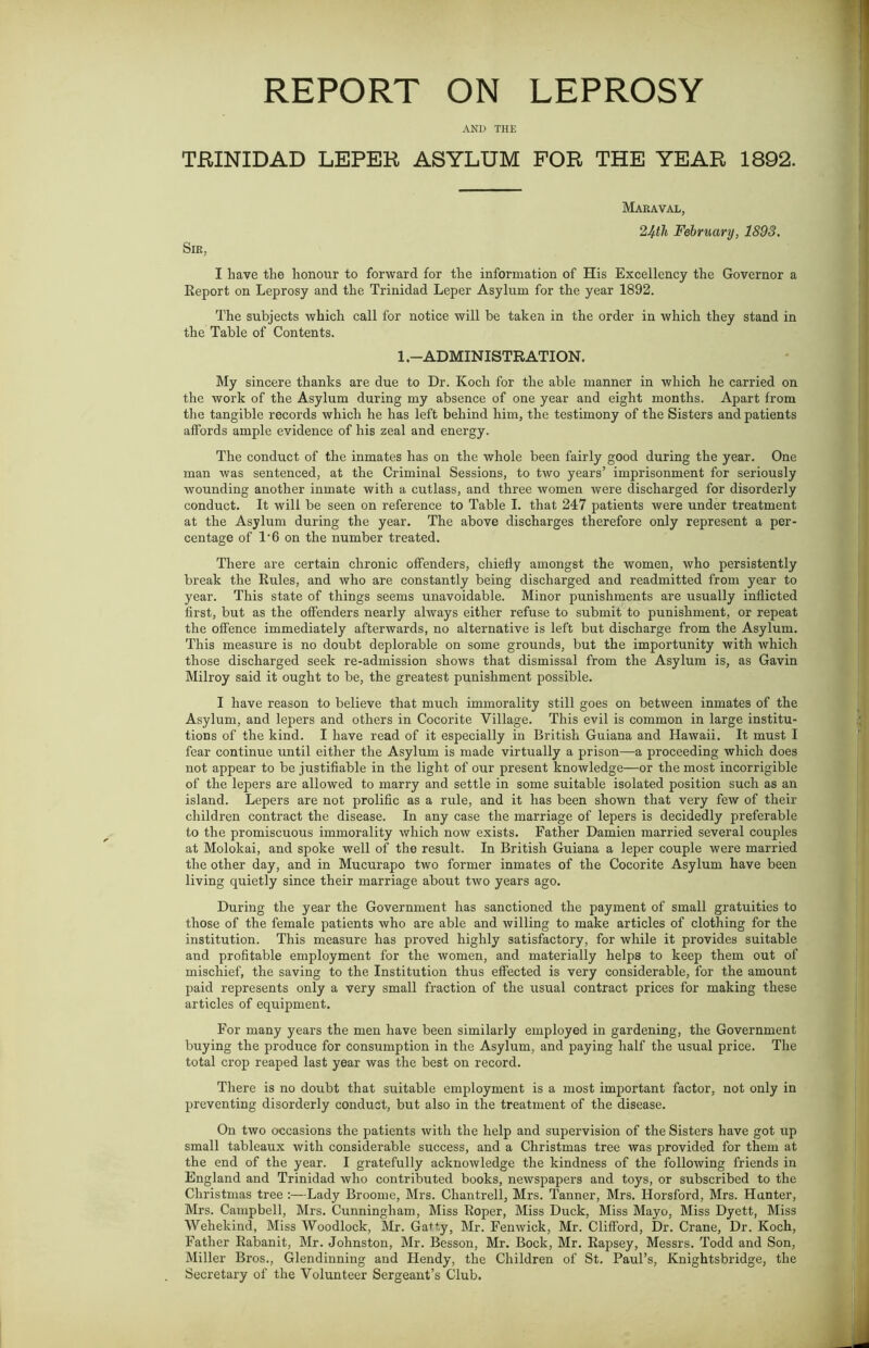 REPORT ON LEPROSY AND THE TRINIDAD LEPER ASYLUM FOR THE YEAR 1892. Maraval, 24th February, 1893. Sir, I have the honour to forward for the information of His Excellency the Governor a Report on Leprosy and the Trinidad Leper Asylum for the year 1892. The subjects which call for notice will be taken in the order in which they stand in the Table of Contents. 1 .-ADMINISTRATION. My sincere thanks are due to Dr. Koch for the able manner in which he carried on the work of the Asylum during my absence of one year and eight months. Apart from the tangible records which he has left behind him, the testimony of the Sisters and patients affords ample evidence of his zeal and energy. The conduct of the inmates has on the whole been fairly good during the year. One man was sentenced, at the Criminal Sessions, to two years’ imprisonment for seriously wounding another inmate with a cutlass, and three women were discharged for disorderly conduct. It will be seen on reference to Table I. that 247 patients were under treatment at the Asylum during the year. The above discharges therefore only represent a per- centage of 1'6 on the number treated. There are certain chronic offenders, chiefly amongst the women, who persistently break the Rules, and who are constantly being discharged and readmitted from year to year. This state of things seems unavoidable. Minor punishments are usually inflicted first, but as the offenders nearly always either refuse to submit to punishment, or repeat the offence immediately afterwards, no alternative is left but discharge from the Asylum. This measure is no doubt deplorable on some grounds, but the importunity with which those discharged seek re-admission shows that dismissal from the Asylum is, as Gavin Milroy said it ought to be, the greatest punishment possible. I have reason to believe that much immorality still goes on between inmates of the Asylum, and lepers and others in Cocorite Village. This evil is common in large institu- tions of the kind. I have read of it especially in British Guiana and Hawaii. It must I fear continue until either the Asylum is made virtually a prison—a proceeding which does not appear to be justifiable in the light of our present knowledge—or the most incorrigible of the lepers are allowed to marry and settle in some suitable isolated position such as an island. Lepers are not prolific as a rule, and it has been shown that very few of their children contract the disease. In any case the marriage of lepers is decidedly preferable to the promiscuous immorality which now exists. Father Damien married several couples at Molokai, and spoke well of the result. In British Guiana a leper couple were married the other day, and in Mucurapo two former inmates of the Cocorite Asylum have been living quietly since their marriage about two years ago. During the year the Government has sanctioned the payment of small gratuities to those of the female patients who are able and willing to make articles of clothing for the institution. This measure has proved highly satisfactory, for while it provides suitable and profitable employment for the women, and materially helps to keep them out of mischief, the saving to the Institution thus effected is very considerable, for the amount paid represents only a very small fraction of the usual contract prices for making these articles of equipment. For many years the men have been similarly employed in gardening, the Government buying the produce for consumption in the Asylum, and paying half the usual price. The total crop reaped last year was the best on record. There is no doubt that suitable employment is a most important factor, not only in preventing disorderly conduct, but also in the treatment of the disease. On two occasions the patients with the help and supervision of the Sisters have got up small tableaux with considerable success, and a Christmas tree rvas provided for them at the end of the year. I gratefully acknowledge the kindness of the following friends in England and Trinidad who contributed books, newspapers and toys, or subscribed to the Christmas tree :—Lady Broome, Mrs. Chantrell, Mrs. Tanner, Mrs. Horsford, Mrs. Hunter, Mrs. Campbell, Mrs. Cunningham, Miss Roper, Miss Duck, Miss Mayo, Miss Dyett, Miss Wehekind, Miss Woodlock, Mr. Gatty, Mr. Fenwick, Mr. Clifford, Dr. Crane, Dr. Koch, Father Rabanit, Mr. Johnston, Mr. Besson, Mr. Bock, Mr. Rapsey, Messrs. Todd and Son, Miller Bros., Glendinning and Hendy, the Children of St. Paul’s, Knightsbridge, the Secretary of the Volunteer Sergeant’s Club.