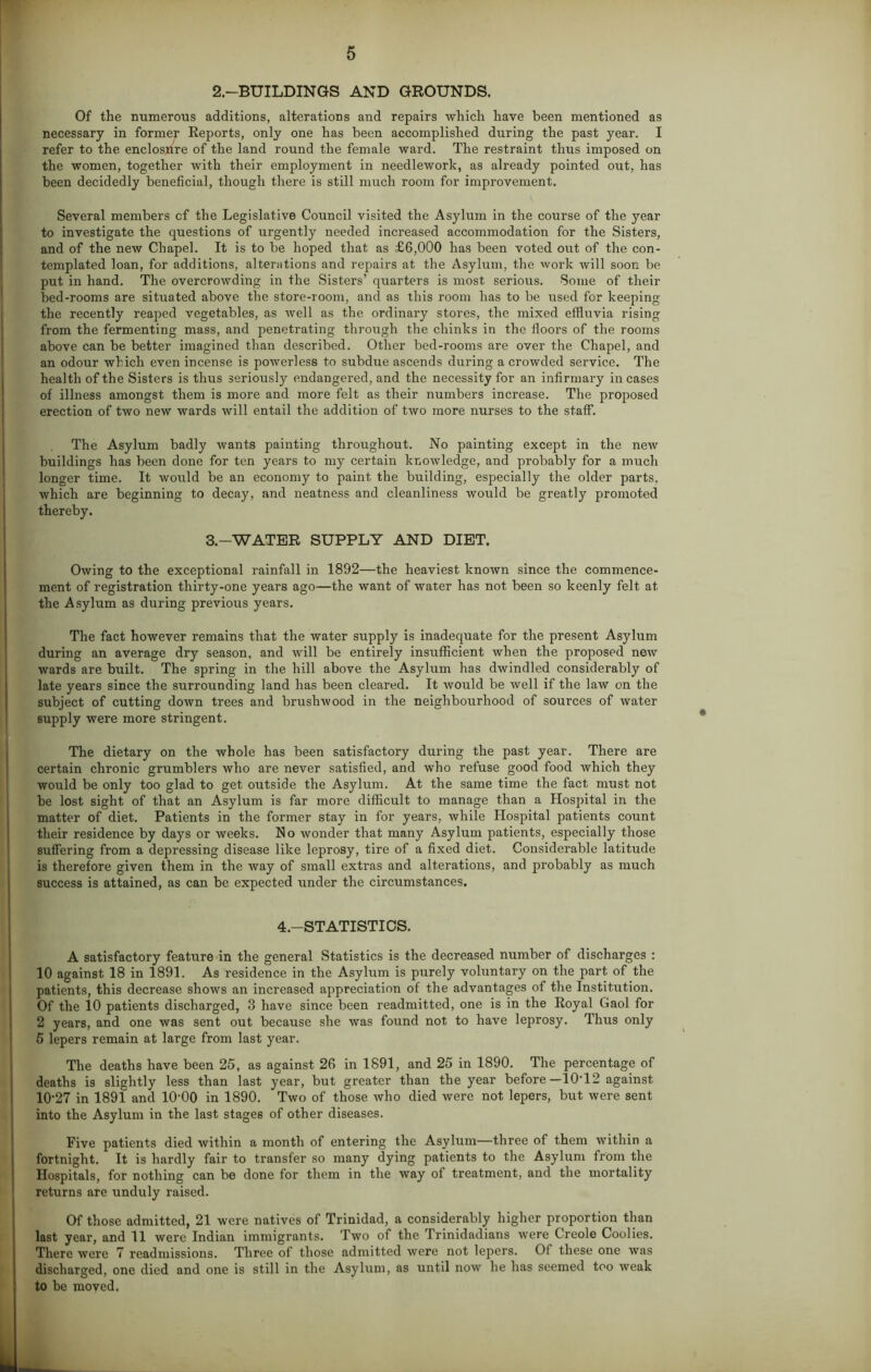 2.—BUILDINGS AND GROUNDS. Of the numerous additions, alterations and repairs which have been mentioned as necessary in former Reports, only one has been accomplished during the past year. I refer to the enclosure of the land round the female ward. The restraint thus imposed on the women, together with their employment in needlework, as already pointed out, has been decidedly beneficial, though there is still much room for improvement. Several members cf the Legislative Council visited the Asylum in the course of the year to investigate the questions of urgently needed increased accommodation for the Sisters, and of the new Chapel. It is to be hoped that as £6,000 has been voted out of the con- templated loan, for additions, alterations and repairs at the Asylum, the work will soon be put in hand. The overcrowding in the Sisters’ quarters is most serious. Some of their bed-rooms are situated above the store-room, and as this room has to be used for keeping the recently reaped vegetables, as well as the ordinary stores, the mixed effluvia rising from the fermenting mass, and penetrating through the chinks in the floors of the rooms above can be better imagined than described. Other bed-rooms are over the Chapel, and an odour which even incense is powerless to subdue ascends during a crowded service. The health of the Sisters is thus seriously endangered, and the necessity for an infirmary in cases of illness amongst them is more and more felt as their numbers increase. The proposed erection of two new wards will entail the addition of two more nurses to the staff. The Asylum badly wants painting throughout. No painting except in the new buildings has been done for ten years to my certain knowledge, and probably for a much longer time. It would be an economy to paint the building, especially the older parts, which are beginning to decay, and neatness and cleanliness would be greatly promoted thereby. 3.-WATER SUPPLY AND DIET. Owing to the exceptional rainfall in 1892—the heaviest known since the commence- ment of registration thirty-one years ago—the want of water has not been so keenly felt at the Asylum as during previous years. The fact however remains that the water supply is inadequate for the present Asylum during an average dry season, and will be entirely insufficient when the proposed new wards are built. The spring in the hill above the Asylum has dwindled considerably of late years since the surrounding land has been cleared. It would be well if the law on the subject of cutting down trees and brushwood in the neighbourhood of sources of water supply were more stringent. The dietary on the whole has been satisfactory during the past year. There are certain chronic grumblers who are never satisfied, and who refuse good food which they would be only too glad to get outside the Asylum. At the same time the fact must not be lost sight of that an Asylum is far more difficult to manage than a Hospital in the matter of diet. Patients in the former stay in for years, while Hospital patients count their residence by days or weeks. No wonder that many Asylum patients, especially those suffering from a depressing disease like leprosy, tire of a fixed diet. Considerable latitude is therefore given them in the way of small extras and alterations, and probably as much success is attained, as can be expected under the circumstances. 4.—STATISTICS. A satisfactory feature in the general Statistics is the decreased number of discharges : 10 against 18 in 1891. As residence in the Asylum is purely voluntary on the part of the patients, this decrease shows an increased appreciation of the advantages of the Institution. Of the 10 patients discharged, 3 have since been readmitted, one is in the Royal Gaol for 2 years, and one was sent out because she was found not to have leprosy. Thus only 5 lepers remain at large from last year. The deaths have been 25, as against 26 in 1891, and 25 in 1890. The percentage of deaths is slightly less than last year, but greater than the year before—10'12 against 10-27 in 1891 and 10-00 in 1890. Two of those who died were not lepers, but were sent into the Asylum in the last stages of other diseases. Five patients died within a month of entering the Asylum—three of them within a fortnight. It is hardly fair to transfer so many dying patients to the Asylum from the Hospitals, for nothing can be done for them in the way of treatment, and the mortality returns are unduly raised. Of those admitted, 21 were natives of Trinidad, a considerably higher proportion than last year, and 11 were Indian immigrants. Two of the Trinidadians were Creole Coolies. There were 7 readmissions. Three of those admitted were not lepers. Of these one was discharged, one died and one is still in the Asylum, as until now he has seemed too weak to be moved.