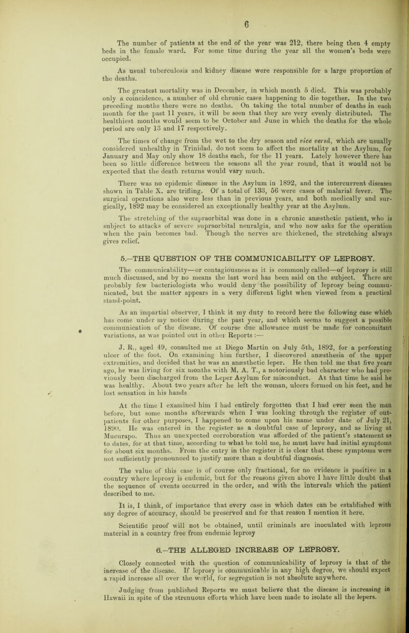 The number of patients at the end of the year was 212, there being then 4 empty beds in the female ward. For some time during the year all the women’s beds were occupied. As usual tuberculosis and kidney disease were responsible for a large proportion of the deaths. The greatest mortality was in December, in which month 5 died. This was probably only a coincidence, a number of old chronic cases happening to die together. In the two preceding months there were no deaths. On taking the total number of deaths in each month for the past 11 years, it will be seen that they are very evenly distributed. The healthiest months would seem to be October and June in which the deaths for the whole period are only 13 and 17 respectively. The times of change from the wet to the dry season and vice versa, which are usually considered unhealthy in Trinidad, do not seem to affect the mortality at the Asylum, for January and May only show 18 deaths each, for the 11 years. Lately however there has been so little difference between the seasons all the year round, that it would not be expected that the death returns would vary much. There was no epidemic disease in the Asylum in 1892, and the intercurrent diseases shown in Table X. are trifling. Of a total of 133, 56 were cases of malarial fever. The surgical operations also were less than in previous years, and both medically and sur- gically, 1892 may be considered an exceptionally healthy year at the Asylum. The stretching of the supraorbital was done in a chronic anaesthetic patient, who is subject to attacks of severe supraorbital neuralgia, and who now asks for the operation when the pain becomes bad. Though the nerves are thickened, the stretching always gives relief. 5.—THE QUESTION OF THE COMMUNICABILITY OF LEPROSY. The communicability—or contagiousness as it is commonly called—of leprosy is still much discussed, and by no means the last word has been said on the subject. There are probably few bacteriologists who would deny the possibility of leprosy being commu- nicated, but the matter appears in a very different light when viewed from a practical stand-point. As an impartial observer, I think it my duty to record here the following case which has come under my notice during the past year, and which seems to suggest a possible communication of the disease. Of course due allowance must be made for concomitant variations, as was pointed out in other Reports :— J. R., aged 49, consulted me at Diego Martin on July 5th, 1892, for a perforating ulcer of the foot. On examining him further, I discovered anesthesia of the upper extremities, and decided that he was an anesthetic leper. He then told me that five years ago, he was living for six months with M. A. T., a notoriously bad character who had pre- viously been discharged from the Leper Asylum for misconduct. At that time he said he was healthy. About two years after he left the woman, ulcers formed on his feet, and he lost sensation in his hands. At the time I examined him 1 had entirely forgotten that I had ever seen the man before, but some months afterwards when I was looking through the register of out- patients for other purposes, I happened to come upon his name under date of July 21, 1890. He was entered in the register as a doubtful case of leprosy, and as living at Mucurapo. Thus an unexpected corroboration was afforded of the patient’s statement as to dates, for at that time, according to what he told me, he must have had initial symptoms for about six months. From the entry in the register it is clear that these symptoms were not sufficiently pronounced to justify more than a doubtful diagnosis. The value of this case is of course only fractional, for no evidence is positive in a country where leprosy is endemic, but for the reasons given above 1 have little doubt that the sequence of events occurred in the order, and with the intervals which the patient described to me. It is, I think, of importance that every case in which dates can be established with any degree of accuracy, should be preserved and for that reason I mention it here. Scientific proof will not be obtained, until criminals are inoculated with leprous material in a country free from endemic leprosy 6.—THE ALLEGED INCREASE OF LEPROSY. Closely connected with the question of communicability of leprosy is that of the increase of the disease. If leprosy is communicable in any high degree, we should expect a rapid increase all over the w rid, for segregation is not absolute anywhere. Judging from published Reports we must believe that the disease is increasing in Hawaii in spite of the strenuous efforts which have been made to isolate all the lepers.