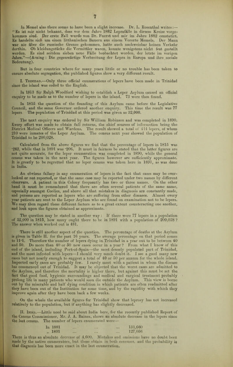 In Memel also there seems to have been a slight increase. Dr. L. Rosenthal writes:— “ Es ist mir nicht bekannt, doss vor dem Jahre 1882 Leprafalle in diesem Kreise vorge- kommen sind. per erste Fall wurde von Dr. Fuerst und mir im Jahre 1882 constatirt. Es handelte sich um einen litthauischen Bauern aus einem Vororte Memels. Der Mann war nie iiber die russische Grenze gekommen, hatte auch nachweisbar keinen Verkehr dorthin. Ob kleidungstiicke die Yermittler waren, konnte wenigstens nicht fest gestellt. werden. Es sind seitdem sieben neue Falle beobachtet worden, der letzte im vorigen Jahre.”—^(Arning : Die gegenwartige Verbreitung der Lepra in Enropa und ihre sociale Bedeutung). But in four countries where for many years little or no trouble has been taken to ensure absolute segregation, the published figures show a very different result. I. Trinidad.—Only three official enumerations of lepers have been made in Trinidad since the island was ceded to the English. In 1813 Sir Ralph Woodford wishing to establish a Leper Asylum caused an official enquiry to he made as to the number of lepers in the island. 73 were then found. In 1815 the question of the founding of this Asylum came before the Legislative Council, and the same Governor ordered another enquiry. This time the result was 77 lepers. The population of Trinidad at this period was given as 32,000. The next enquiry was ordered by Sir William Robinson and was completed in 1890. Every effort was made to obtain full returns, the chief sources of information being the District Medical Officers and Wardens. The result showed a total of 411 lepers, of whom 210 were inmates of the Leper Asylum. The census next year showed the population of Trinidad to be 200,028. Calculated from the above figures we find that the percentage of lepers in 1815 was •242, while that in 1891 was '206. It must in fairness be stated that the latter figures are not quite accurate, for the leper enumeration was completed in 1890, while the general census was taken in the next year. The figures however are sufficiently approximate. It is greatly to be regretted that no leper census was taken here in 1891, as was done in India. An obvious fallacy in any enumeration of lepers is the fact that cases may be over- looked or not reported, or that the same case may be reported under two names by different observers. A patient in this Colony frequently has two or three names. On the other hand it must be remembered that there are often several patients of the same name, especially amongst Coolies, and above all that mistakes in diagnosis are constantly made, and persons are reported as lepers who are suffering from other diseases. Almost every year patients are sent to the Leper Asylum who are found on examination not to be lepers. We may then regard these different factors as to a great extent counteracting one another, and loqk upon the figures obtained as approximate. The question may be stated in another way : If there were 77 lepers in a population of 32,000 in 1815, how many ought there to be in 1891 with a population of 200,028 ? The answer when worked out is 481. There is still another aspect of the question. The percentage of deaths at the Asylum is given in Table II. for the past 16 years. The average percentage on that period comes to ll'l. Therefore the number of lepers dying in Trinidad in a year out to be between 40 and 50. Do more than 40 or 50 new cases occur in a year? From what I know of this end of the island, including Port-of-Spain—the most densely populated part of Trinidad, and the most infested with lepers—I should very much doubt it. I see a good many new cases but not nearly enough to suggest a total of 40 or 50 per annum for the whole island. Imported early cases are probably few. I rarely meet with a patient in whom the disease has commenced out of Trinidad. It may be objected that the worst cases are admitted to the Asylum, and therefore the mortality is higher there, but against this must be set the fact that good food, hygienic surroundings and medical and surgical treatment probably prolong life in many patients who would soon die outside the Asylum. This view is borne out by the miserable and half dying condition in which patients are often readmitted after they have been out of the Institution for some time, and by the rapidity with which they improve again after they have been back a few weeks. On the whole the available figures for Trinidad show that leprosy has not increased relatively to the population, but if anything has slightly decreased. II. India.—Little need be said about India here, for the recently published Report of the Census Commissioner, Mr. J. A. Baines, shows an absolute decrease in the lepers since the last census. The number of lepers enumerated were— In 1881 ... ... ... 131,660 1891 ... ... ... 127,056 There is thus an absolute decrease of 4,600. Mistakes and omissions have no doubt been made by the native enumerators, but these obtain in both censuses, and the probability is that diagnosis has been more exact in the last enumeration.