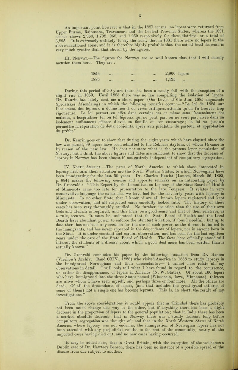 An important point however is that in the 1881 census, no lepers were returned from Upper Burma, Rajputana, Travancore and the Central Province States, whereas the 1891 census shows 2,960, 1,708, 968, and 1,259 respectively for these districts, or a total of 6,895. It is extremely unlikely to say the least, that in 1881 there were no lepers in the above-mentioned areas, and it is therefore highly probable that the actual total decrease is very much greater than that shown by the figures. III. Norway.—The figures for Norway are so well known that that I will merely mention them here. They are : 1856 ... ... ... 2,900 lepers 1885 ... ... ... 1,195 „ During this period of 30 years there has been a steady fall, with the exception of a slight rise in 1859. Until 1885 there was no law compelling the isolation of lepers. Dr. Kaurin has lately sent me a short paper (Om Loven af 6te Juni 1885 angaaende Spedalskes Afsondring) in which the following remarks occur :—“ La loi de 1885 sur l’isolement des lepreux a donne lieu a de vives critiques, attendu qu’on l’a trouvee trop rigoureuse. La loi permet en effet dans certains cas et meme sans l’assentiment des malades, a liospitaliser tel ou tel lepreux qui ne peut pas, ou ne veut pas, vivre dans un isolement suffisament efficace d’avec sa famille ou son entourage; la loi va jusqu’a permettre la separation de deux conjoints, apres avis prealable du pasteur, et approbation du prefet.” Dr. Kaurin goes on to show that during the eight years which have elapsed since the law was passed, 99 lepers have been admitted to the Reknaes Asylum, of whom 11 came in by reason of the new law. He does not state what is the present leper population of Norway, but I think the above figures and dates are sufficient to show that the decrease of leprosy in Norway has been almost if not entirely independent of compulsory segregation. IV. North America.—The parts of North America to which those interested in leprosy first turn their attention are the North Western States, to which Norwegians have been immigrating for the last 50 years. Dr. Charles Hewitt (Lancet, March 26, 1892, p. 684) makes the following concise and apposite remarks on an interesting paper by Dr. Gronvald :—“ This Report by the Committee on Leprosy of the State Board of Health of Minnesota came too late for presentation to the late Congress. It relates in very conservative language the experience we have had for the last forty years with leprosy in Minnesota. In no other State that I know of are all known lepers registered and kept under observation, and all suspected cases carefully looked into. The history of these cases has been very thoroughly studied. No further isolation than the use of their own beds and utensils is required, and this their own good sense and that of their relatives, as a rule, secures. It must be understood that the State Board of Health and the Local Boards have abundant power to enforce the strictest isolation, if found needful; but up to date there has not been any occasion for the use of such power, as the disease is limited to the immigrants, and has never appeared in the descendants of lepers, nor in anyone born in the State. It is under constant and careful observation, and has been for the last eighteen years under the care of the State Board of Health. The facts here officially stated will interest the students of a disease about which a good deal more has been written than is actually known.” Dr. Gronvald concludes his paper by the following quotation from Dr. Hansen (Virchow’s Archiv. Band CXIV., 1888) who visited America in 1888 to study leprosy in the immigrated Norwegians and their descendants :—“ I cannot here relate all my observations in detail. I will only tell what I have found in regard to the occurrence, or rather the disappearance, of lepers in America (N. W. States). Of about 160 lepers who have immigrated into the three States named (Wisconsin, Iowa, Minnesota), thirteen are alive whom I have seen myself, and perhaps three or four more. All the others are dead. Of all the descendants of lepers, (and that includes the great-grand children of some of them) not a single one has become leprous. This is, in short, the result of my investigations.” From the above considerations it would appear that in Trinidad there has probably not been much change one way or the other, but if anything there has been a slight decrease in the proportion of lepers to the general population; that in India there has been a marked absolute decrease; that in Norway there was a steady decrease long before compulsory segregation was thought of; and that in the North Western States of North America where leprosy was not endemic, the immigration of Norwegian lepers has not been attended with any prejudicial results to the rest of the community, nearly all the imported cases having died out, and no new cases having occurred. It may be added here, that in Great Britain, with the exception of the well-known Dublin case of Dr. Hawtrey Benson, there has been no instance of a possible spread of the disease from one subject to another.