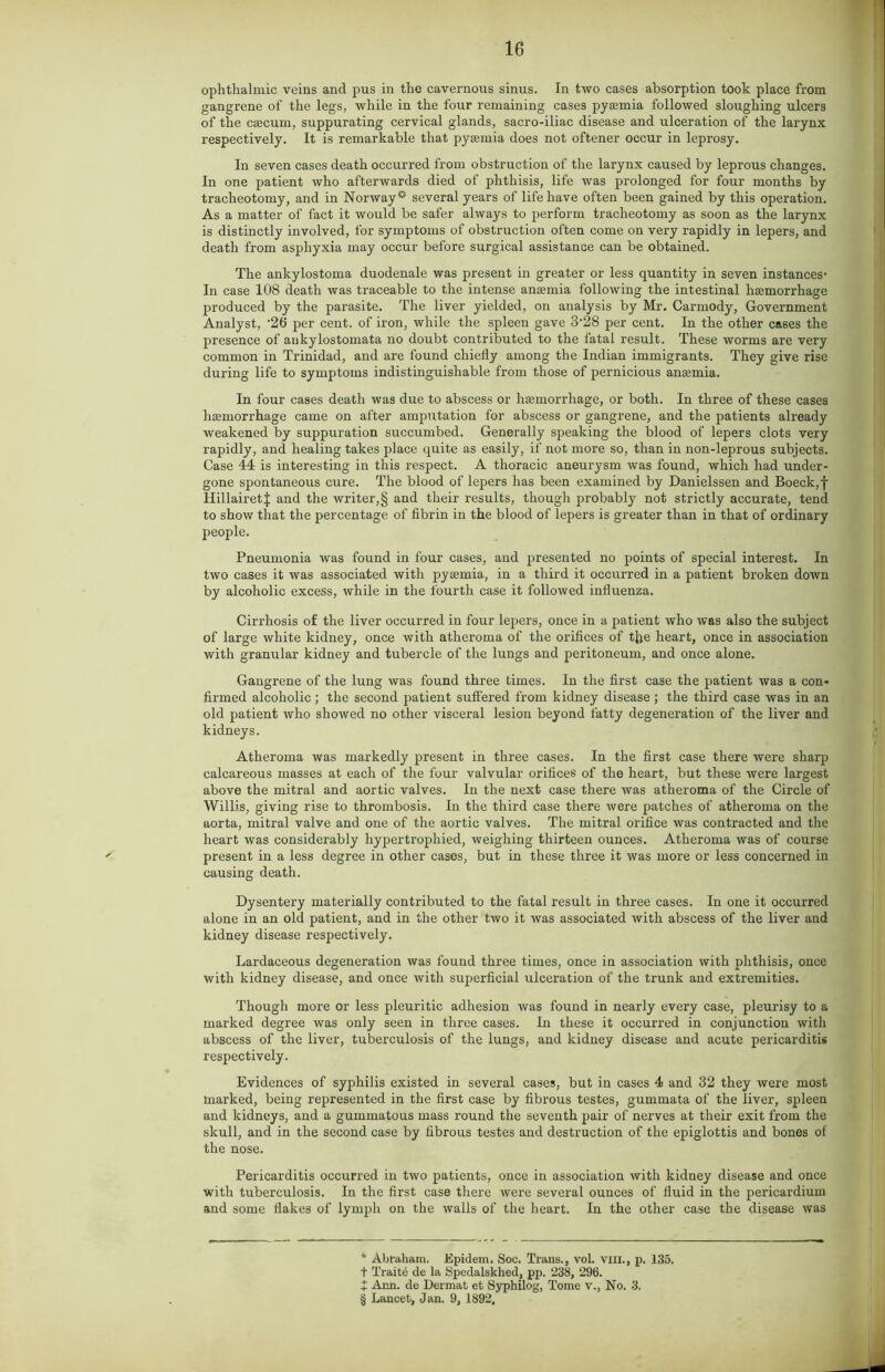 ophthalmic veins and pus in the cavernous sinus. In two cases absorption took place from gangrene of the legs, while in the four remaining cases pyaunia followed sloughing ulcers of the cascum, suppurating cervical glands, sacro-iliac disease and ulceration of the larynx respectively. It is remarkable that pyaemia does not oftener occur in leprosy. In seven cases death occurred from obstruction of the larynx caused by leprous changes. In one patient who afterwards died of phthisis, life was prolonged for four months by tracheotomy, and in Norway0 several years of life have often been gained by this operation. As a matter of fact it would be safer always to perform tracheotomy as soon as the larynx is distinctly involved, for symptoms of obstruction often come on very rapidly in lepers, and death from asphyxia may occur before surgical assistance can be obtained. The ankylostoma duodenale was present in greater or less quantity in seven instances- In case 108 death was traceable to the intense amernia following the intestinal haemorrhage produced by the parasite. The liver yielded, on analysis by Mr. Carmody, Government Analyst, ‘26 per cent, of iron, while the spleen gave 3-28 per cent. In the other cases the presence of aukylostomata no doubt contributed to the fatal result. These worms are very common in Trinidad, and are found chiefly among the Indian immigrants. They give rise during life to symptoms indistinguishable from those of pernicious anaemia. In four cases death was due to abscess or haemorrhage, or both. In three of these cases haemorrhage came on after amputation for abscess or gangrene, and the patients already weakened by suppuration succumbed. Generally speaking the blood of lepers clots very rapidly, and healing takes place quite as easily, if not more so, than in non-leprous subjects. Case 44 is interesting in this respect. A thoracic aneurysm was found, which had under- gone spontaneous cure. The blood of lepers has been examined by Danielssen and Boeck,f HillairetJ and the writer,§ and their results, though probably not strictly accurate, tend to show that the percentage of fibrin in the blood of lepers is greater than in that of ordinary people. Pneumonia was found in four cases, and presented no points of special interest. In two cases it was associated with pysemia, in a third it occurred in a patient broken down by alcoholic excess, while in the fourth case it followed influenza. Cirrhosis of the liver occurred in four lepers, once in a patient who was also the subject of large white kidney, once with atheroma of the orifices of tjje heart, once in association with granular kidney and tubercle of the lungs and peritoneum, and once alone. Gangrene of the lung was found three times. In the first case the patient was a con- firmed alcoholic; the second patient suffered from kidney disease; the third case was in an old patient who showed no other visceral lesion beyond fatty degeneration of the liver and kidneys. Atheroma was markedly present in three cases. In the first case there were sharp calcareous masses at each of the four valvular orifices of the heart, but these were largest above the mitral and aortic valves. In the next case there was atheroma of the Circle of Willis, giving rise to thrombosis. In the third case there were patches of atheroma on the aorta, mitral valve and one of the aortic valves. The mitral orifice was contracted and the heart was considerably hypertrophied, weighing thirteen ounces. Atheroma was of course present in a less degree in other cases, but in these three it was more or less concerned in causing death. Dysentery materially contributed to the fatal result in three cases. In one it occurred alone in an old patient, and in the other two it was associated with abscess of the liver and kidney disease respectively. Lardaceous degeneration was found three times, once in association with phthisis, once with kidney disease, and once with superficial ulceration of the trunk and extremities. Though more or less pleuritic adhesion was found in nearly every case, pleurisy to a marked degree was only seen in three cases. In these it occurred in conjunction with abscess of the liver, tuberculosis of the lungs, and kidney disease and acute pericarditis respectively. Evidences of syphilis existed in several cases, but in cases 4 and 32 they were most marked, being represented in the first case by fibrous testes, gummata of the liver, spleen and kidneys, and a gummatous mass round the seventh pair of nerves at their exit from the skull, and in the second case by fibrous testes and destruction of the epiglottis and bones of the nose. Pericarditis occurred in two patients, once in association with kidney disease and once with tuberculosis. In the first case there were several ounces of fluid in the pericardium and some flakes of lymph on the walls of the heart. In the other case the disease was 4 Abraham. Epidem. Soc. Trans., vol. VIII., p. 135. t Traite de la Spedalskhed, pp. 238, 296. + Ann. de Dermat et Syphilog, Tome v., No. 3. § Lancet, Jan. 9, 1892,