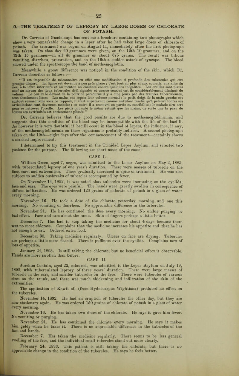 9.—THE TREATMENT OF LEPROSY BY LARGE DOSES OF CHLORATE OF POTASH. Dr. Carreau of Guadeloupe has sent me a brochure containing two photographs which show a very remarkable change in a leper after he had taken large doses of chlorate of potash. The treatment was begun on August 11, immediately afte» the first photograph was taken. On that day 20 grammes were given, on the 12th 10 grammes, and on the 13th 15 grammes—in all 45 grammes or about 675 grains. The result was bilious vomiting, diarrhoea, prostration, and on the 16th a sudden attack of syncope. The blood showed under the spectroscope the band of methsemoglobin. Meanwhile a great difference was noticed in the condition of the skin, which Dr. Carreau describes as follows :— “ II est impossible de mdconnaitre en effet line modification si profonde des tubercules qui ont presque disparu. La figure est devenue 4 peu pres plane ; c’est tout au plus si aux sourcils, aux ailes du nez, & la l£vre inferieure et au menton on constate encore quelques inegalites. Les oreilles sont plates sauf au niveau des deux tubercules d6j;t signals et encore ceux-ci ont-ils considerablement diminu6 de volume. Le cou et le devant de la poitrine pareourus il y a cinq jours par des trainees tuberculeuses, sont absolument lisses. Les mains ont repris leur volume normal; le petit doigt de la main gauche est surtout remarquable sous ce rapport, il etait auparavant eomme ankylose tandis qu’it present toutes ses articulations sont devenues mobiles; en outre il a recouvni en partie sa sensibility; le malade s’en sert pour se nettoyer l’oreille. Les pieds ont subi le meme retrait que les mains, de sorte que la peau de toutes ces extremities est enticement plissee. ” Dr. Carreau believes that the good results are due to metliEemoglobinamiia, and suggests that this condition of the blood may be incompatible with the life of the bacilli. As however it is very doubtful if bacilli occur in the blood of lepers, the influence, if any, of the methajmoglobinEemia on these organisms is probably indirect. A second photograph taken on the 19th—eight days after the commencement of the treatment—certainly shows a marked improvement. I determined to try this treatment in the Trinidad Leper Asylum, and selected two patients for the purpose. The following are short notes of the cases : CASE I. William Green, aged 7, negro, was admitted to the Leper Asylum on May 2, 1S83, with tuberculated leprosy of one year’s duration. There were masses of tubercle on the face, ears, and extremities. These gradually increased in spite of treatment. He was also subject to sudden outbreaks of tubercles accompanied by fever. On November 14, 1892, it was noted that tubercles were increasing on the eyelids, face and ears. The eyes were painful. The hands were greatly swollen in consequence of diffuse infiltration. He was ordered 120 grains of chlorate of potash in a glass of water every morning. November 16. He took a dose of the chlorate yesterday morning and one this morning. No vomiting or diarrhoea. No appreciable difference in the tubercles. November 21. He has continued the dose every morning. No undue purging or bad effect. Face and ears about the same. Skin of fingers perhaps a little better. December 7. Has had to stop taking the medicine for about 4 days because there was no more chlorate. Complains that the medicine increases his appetite and that he has not enough to eat. Ordered extra food. December 30. Taking medicine regularly. Ulcers on face are drying. Tubercles are perhaps a little more flaccid. There is puffiness over the eyelids. Complains now of loss of appetite. January 24, 1893. Is still taking the chlorate, but no beneficial effect is observable. Hands are more swollen than before. CASE II. Joachim Contain, aged 22, coloured, was admitted to the Leper Asylum on July 19, 1892, with tuberculated leprosy of three years’ duration. There were large masses of tubercle in the ears, and smaller tubercles on the face. There were tubercles of various sizes on the trunk, and there was much thickening and infiltration of the skin of the extremities. The application of Kowti oil (from Hydnocarpus Wightiana) produced no effect on the tubercles. November 14, 1892. He had an eruption of tubercles the other day, but they are now stationary again. He was ordered 150 grains of chlorate of potash in a glass of water every morning. November 16. He has taken two doses of the chlorate. He says it gave him fever. No vomiting or purging. November 21. He has continued the chlorate every morning. He says it makes him giddy when he takes it. There is no appreciable difference in the tubercles of the face and hands. December 7. Has taken the medicine regularly. There seems to be less general swelling of the face, and the individual small tubercles stand out more clearly. February 24, 1893. This patient is still taking the chlorate, but there is no appreciable change in the condition of the tubercles. He says he feels better.