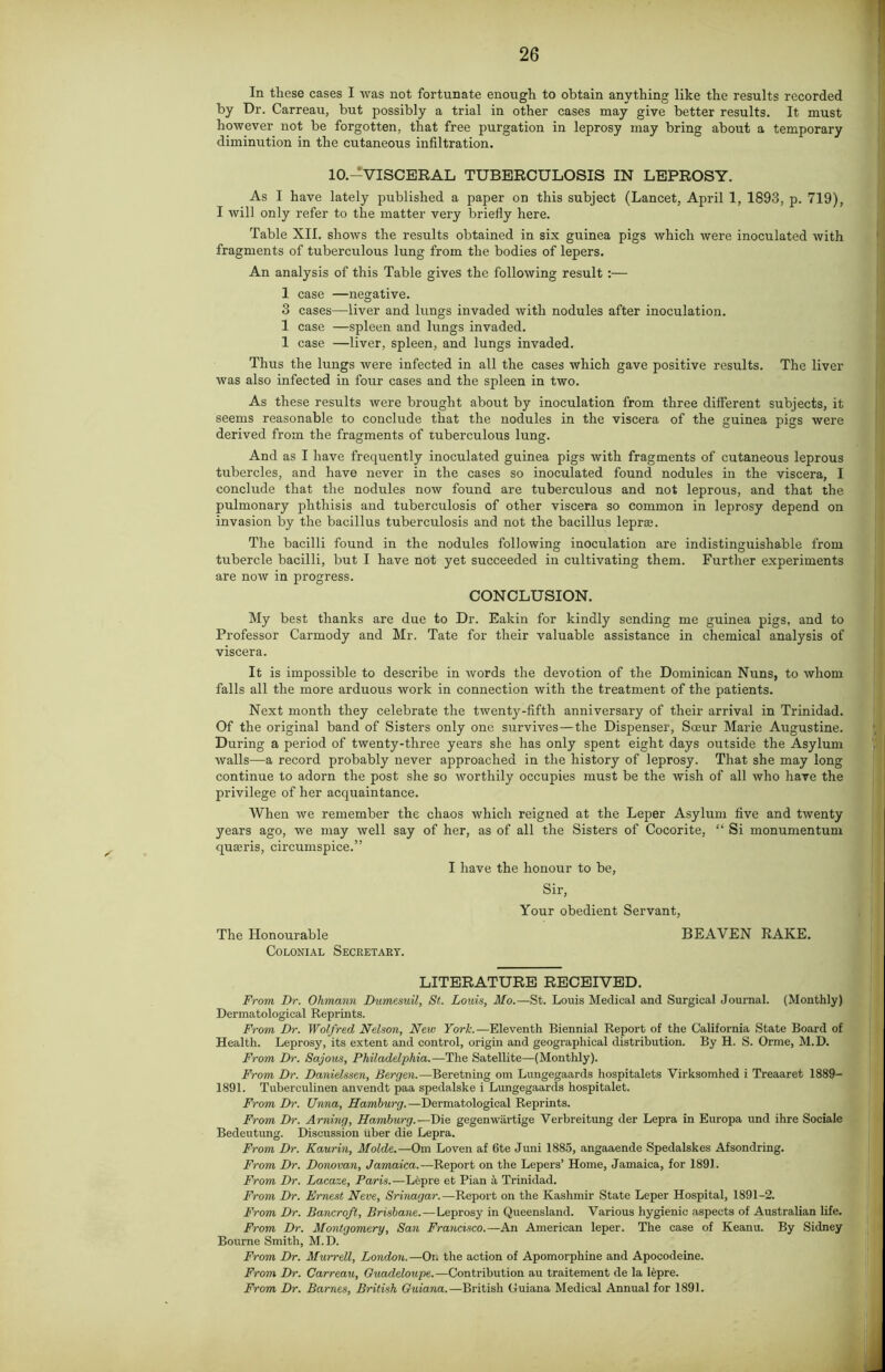 In these cases I was not fortunate enough to obtain anything like the results recorded by Dr. Carreau, but possibly a trial in other cases may give better results. It must however not be forgotten, that free purgation in leprosy may bring about a temporary diminution in the cutaneous infiltration. 10.—VISCERAL TUBERCULOSIS IN LEPROSY. As I have lately published a paper on this subject (Lancet, April 1, 1893, p. 719), I will only refer to the matter very briefly here. Table XII. shows the results obtained in six guinea pigs which were inoculated with fragments of tuberculous lung from the bodies of lepers. An analysis of this Table gives the following result :— 1 case —negative. 3 cases—liver and lungs invaded with nodules after inoculation. 1 case —spleen and lungs invaded. 1 case —liver, spleen, and lungs invaded. Thus the lungs were infected in all the cases which gave positive results. The liver was also infected in four cases and the spleen in two. As these results were brought about by inoculation from three different subjects, it seems reasonable to conclude that the nodules in the viscera of the guinea pigs were derived from the fragments of tuberculous lung. And as I have frequently inoculated guinea pigs with fragments of cutaneous leprous tubercles, and have never in the cases so inoculated found nodules in the viscera, I conclude that the nodules now found are tuberculous and not leprous, and that the pulmonary phthisis and tuberculosis of other viscera so common in leprosy depend on invasion by the bacillus tuberculosis and not the bacillus lepraj. The bacilli found in the nodules following inoculation are indistinguishable from tubercle bacilli, but I have not yet succeeded in cultivating them. Further experiments are now in progress. CONCLUSION. My best thanks are due to Dr. Eakin for kindly sending me guinea pigs, and to Professor Carmody and Mr. Tate for their valuable assistance in chemical analysis of viscera. It is impossible to describe in words the devotion of the Dominican Nuns, to whom falls all the more arduous work in connection with the treatment of the patients. Next month they celebrate the twenty-fifth anniversary of their arrival in Trinidad. Of the original band of Sisters only one survives—the Dispenser, Soeur Marie Augustine. During a period of twenty-three years she has only spent eight days outside the Asylum walls—a record probably never approached in the history of leprosy. That she may long continue to adorn the post she so worthily occupies must be the wish of all who have the privilege of her acquaintance. When we remember the chaos which reigned at the Leper Asylum five and twenty years ago, we may well say of her, as of all the Sisters of Cocorite, “ Si monumentum qua?ris, circumspice.” I have the honour to be, Sir, Your obedient Servant, The Honourable Colonial Secretary. BEAYEN RAKE. LITERATURE RECEIVED. From Dr. Ohmann Dumesuil, St. Louis, Mo.—St. Louis Medical and Surgical Journal. (Monthly) Dermatological Reprints. From Dr. Wolf red Nelson, New York.—Eleventh Biennial Report of the California State Board of Health. Leprosy, its extent and control, origin and geographical distribution. By H. S. Orme, M.D. From Dr. Sajous, Philadelphia.—The Satellite—(Monthly). From Dr. Danielssen, Bergen.—Beretning om Lungegaards hospitalets Virksomhed i Treaaret 1889- 1891. Tuberculinen anvendt paa spedalske i Lungegaards hospitalet. From Dr. Unna, Hamburg.—Dermatological Reprints. From Dr. Arning, Hamburg.—Die gegenwartige Verbreitung der Lepra in Europa und ihre Sociale Bedeutung. Discussion liber die Lepra. From Dr. Kaurin, Molde.—Om Loven af 6te Juni 1885, angaaende Spedalskes Afsondring. From Dr. Donovan, Jamaica.—Report on the Lepers’ Home, Jamaica, for 1891. From Dr. Lacaze, Paris.—Lepre et Pian a Trinidad. From Dr. Ernest Neve, Srinagar.—Report on the Kashmir State Leper Hospital, 1891-2. From Dr. Bancroft, Brisbane.—Leprosy in Queensland. Various hygienic aspects of Australian life. From Dr. Montgomery, San Francisco.—An American leper. The case of Keanu. By Sidney Bourne Smith, M.D. From Dr. Murrell, London.—On the action of Apomorphine and Apocodeine. From Dr. Carreau, Guadeloupe.-—Contribution au traitement de la lepre. From Dr. Barnes, British Guiana.—British Guiana Medical Annual for 1891.