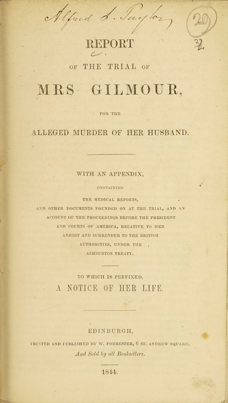 OF REPORT THE TRIAL of FOR THE ALLEGED MURDER OF HER HUSBAND. WITH AN APPENDIX, CONTAINING THE MEDICAL REPORTS, AND OTHER DOCUMENTS FOUNDED ON AT THE TRIAL, AND AN ACCOUNT OF THE PROCEEDINGS BEFORE THE PRESIDENT AND COURTS OF AMERICA, RELATIVE TO HER ARREST AND SURRENDER TO THE BRITISH AUTHORITIES, UNDER TIIE , ASHBURTON TREATY. TO WHICH IS PREFIXED, A NOTICE OF HER LIFE. EDINBURGH, PRINTED AND PUBLISHED BY W. FORRESTER, 6 ST. ANDREW SQUARE. And Sold by all Booksellers. 1844.