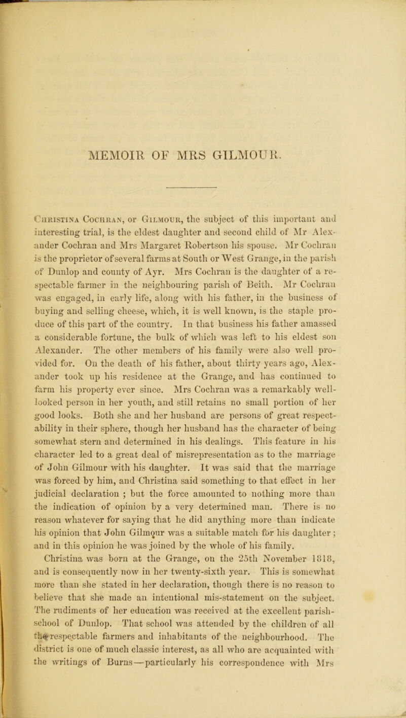 MEMOIR OF MRS GILMOUR. Christina Cochran, or Gilmour, the subject of this important and interesting trial, is the eldest daughter and second child of Mr Alex- ander Cochran and Mrs Margaret Robertson his spouse. Mr Cochran is the proprietor of several farms at South or West Grange, in the parish of Dunlop and county of Ayr. Mrs Cochran is the daughter of a re- spectable farmer in the neighbouring parish of Beith. Mr Cochran was engaged, in early life, along with his father, in the business of buying and selling cheese, which, it is well known, is the staple pro- duce of this part of the country. In that business his father amassed a considerable fortune, the bulk of which was left to his eldest son Alexander. The other members of his family were also well pro- vided for. On the death of his father, about thirty years ago, Alex- ander took up his residence at the Grange, and has continued to farm his property ever since. Mrs Cochran was a remarkably well- looked person in her youth, and still retains no small portion of her good looks. Both she and her husband are persons of great respect- ability in their sphere, though her husband has the character of being somewhat stern and determined in his dealings. This feature in his character led to a great deal of misrepresentation as to the marriage of John Gilmour with his daughter. It was said that the marriage was forced by him, and Christina said something to that effect in her judicial declaration ; but the force amounted to nothing more than the indication of opinion by a very determined man. There is no reason whatever for saying that he did anything more than indicate his opinion that John Gilmour was a suitable matcli for his daughter ; and in this opinion he was joined by the whole of his family. Christina was born at the Grange, on the 25th November lolB, and is consequently now in her twenty-sixth year. This is somewhat more than she stated in her declaration, though there is no reason to believe that she made an intentional mis-statement on the subject. The rudiments of her education was received at the excellent parish- school of Dunlop. That school was attended by the children of all th$ respectable farmers and inhabitants of the neighbourhood. The district is one of much classic interest, as all who are acquainted with the writings of Burns—particularly his correspondence with Mrs