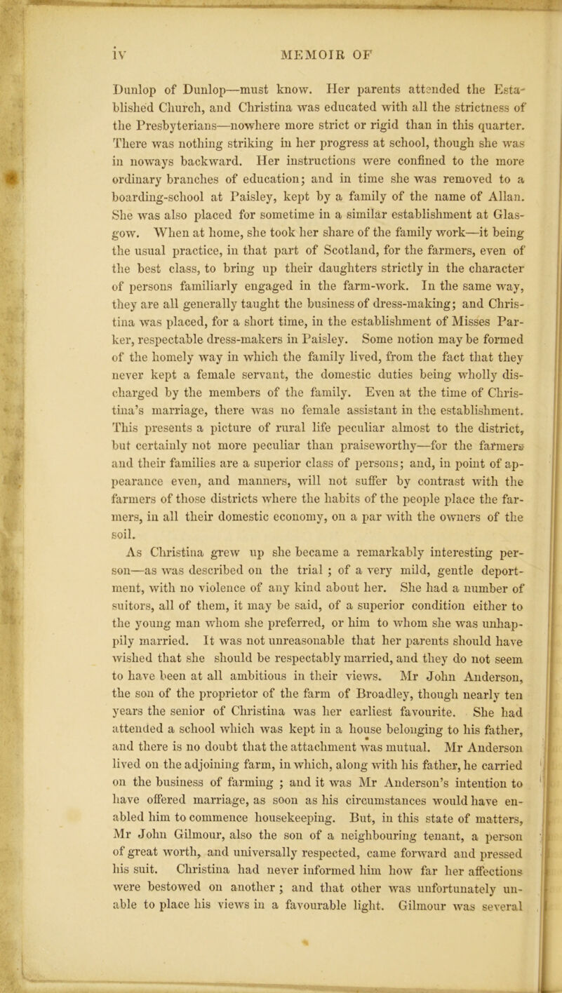 Dunlop of Dunlop—must know. Her parents attended the Esta- blished Church, and Christina was educated with all the strictness of the Presbyterians—nowhere more strict or rigid than in this quarter. There was nothing striking in her progress at school, though she was in noways backward. Her instructions were confined to the more ordinary branches of education; and in time she was removed to a boarding-school at Paisley, kept by a family of the name of Allan. She was also placed for sometime in a similar establishment at Glas- gow. When at home, she took her share of the family work—it being the usual practice, in that part of Scotland, for the farmers, even of the best class, to bring up their daughters strictly in the character of persons familiarly engaged in the farm-work. In the same way, they are all generally taught the business of dress-making; and Chris- tina was placed, for a short time, in the establishment of Misses Par- ker, respectable dress-makers in Paisley. Some notion maybe formed of the homely way in which the family lived, from the fact that they never kept a female servant, the domestic duties being wholly dis- charged by the members of the family. Even at the time of Chris- tina’s marriage, there was no female assistant in the establishment. This presents a picture of rural life peculiar almost to the district, but certainly not more peculiar than praiseworthy—for the farmers and their families are a superior class of persons; and, in point of ap- pearance even, and manners, will not suffer by contrast with the farmers of those districts where the habits of the people place the far- mers, in all their domestic economy, on a par with the owners of the soil. As Christina grew up she became a remarkably interesting per- son—as was described on the trial ; of a very mild, gentle deport- ment, with no violence of any kind about her. She had a number of suitors, all of them, it may be said, of a superior condition either to the young man whom she preferred, or him to whom she was unhap- pily married. It was not unreasonable that her parents should have wished that she should be respectably married, and they do not seem to have been at all ambitious in their views. Mr John Anderson, the son of the proprietor of the farm of Broadley, though nearly ten years the senior of Christina was her earliest favourite. She had attended a school which was kept in a house belonging to his father, and there is no doubt that the attachment was mutual. Mr Anderson lived on the adjoining farm, in which, along with his father, he carried on the business of farming ; and it was Mr Anderson’s intention to have offered marriage, as soon as his circumstances would have en- abled him to commence housekeeping. But, in this state of matters, Mr John Gilmour, also the son of a neighbouring tenant, a person of great worth, and universally respected, came forward and pressed his suit. Christina had never informed him how far her affections were bestowed on another ; and that other was unfortunately un- able to place his views in a favourable light. Gilmour was several