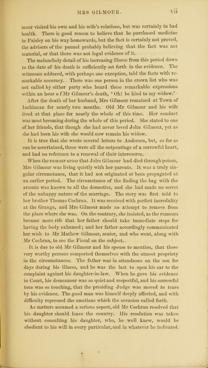 mour visited liis own and his wife’s relations, but was certainly in bad health. There is good reason to believe that he purchased medicine in Paisley on his way homewards, but the fact is certainly not proved, the advisers of the pannel probably believing that the fact was not material, or that there was not legal evidence of it. The melancholy detail of his increasing illness from this period down to the date of his death is sufficiently set forth in the evidence. The witnesses adduced, with perhaps one exception, told the facts with re- markable accuracy. There was one person in the crown list who was not called by either party who heard these remarkable expressions within an hour o f Mr Gilmour’s death, ‘ Oh! be kind to my widow.’ After the death of her husband, Mrs Gilmour remained at Town of Inchinnan for nearly two months. Old Mr Gilmour and his wife lived at that place for nearly the whole of this time. Her conduct was most becoming during the whole of this period. She stated to one of her friends, that though she had never loved John Gilmour, yet as she had been his wife she would now remain his widow. It is true that she wrote several letters to Anderson, but, as far as can be ascertained, these were all the outpourings of a sorrowful heart, and had no reference to a renewal of their intercourse. When the rumour arose that John Gilmour had died through poison, Mrs Gilmour was living quietly with her parents. It was a truly sin- gular circumstance, that it had not originated or been propagated at an earlier period. The circumstance of the finding the bag with the arsenic was known to all the domestics, and she had made no secret of the unhappy nature of the marriage. The story was first told to her brother Thomas Cochran. It was received with perfect incredulity at the Grange, and Mrs Gilmour made no attempt to remove from the place where she was. On the contrary, she insisted, as the rumours became more rife that her father should take immediate steps for having the body exhumed; and her father accordingly communicated her wish to Mr Mathew Gilmour, senior, and who went, along with Mr Cochran, to see the Fiscal on the subject. It is due to old Mr Gilmour and his spouse to mention, that these very worthy persons comported themselves with the utmost propriety in the circumstances. The father was in attendance on the son for days during his illness, and he was the last to open his ear to the complaint against his daughter-in-law. When he gave his evidence in Court, his demeanour was so quiet and respectful, and his sorrowful tone was so touching, that the presiding Judge was moved to tears by his evidence. The good man was himself deeply affected, and with difficulty repressed the emotions which the occasion called forth. As matters assumed a serious aspect, old Mr Cochran resolved that his daughter should leave the country. His resolution was taken without consulting his daughter, who, he well knew, would be obedient to his will in every particular, and in whatever he indicated.
