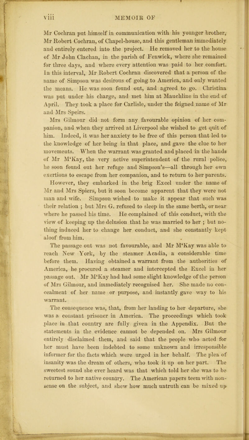 Mr Cochran put himself in communication with his younger brother, Mr Robert Cochran, of Chapel-house, and this gentleman immediately and entirely entered into the project. He removed her to the house of Mr John Clachan, in the parish of Fenwick, where she remained for three days, and where every attention was paid to her comfort. In this interval, Mr Robert Cochran discovered that a person of the name of Simpson was desirous of going to America, and only wanted the means. He was soon found out, and agreed to go. Christina was put under his charge, and met him at Mauchline in the end of April. They took a place for Carlisle, under the feigned name of Mr and Mrs Speirs. Mrs Oilmour did not form any favourable opinion of her com- panion, and when they arrived at Liverpool she wished to get quit of him. Indeed, it was her anxiety to be free of this person that led to the knowledge of her being in that place, and gave the clue to her movements. When the warrant was granted and placed in the bands of Mr M‘Kay, the very active superintendent of the rural police, he soon found out her refuge and Simpson’s—all through her own exertions to escape from her companion, and to return to her parents. However, they embarked in the brig Excel under the name of Mr and Mrs Spiers, but it soon become apparent that they were not man and wife. Simpson wished to make it appear that such was their relation ; but Mrs G. refused to sleep in the same berth, or near where he passed his time. He complained of this conduct, with the view of keeping up the delusion that he was married to her ; but no- thing induced her to change her conduct, and she constantly kept aloof from him. The passage out was not favourable, and Mr M'Kay was able to reach New York, by the steamer Acadia, a considerable time before them. Having obtained a warrant from the authorities of America, he procured a steamer and intercepted the Excel in her passage out. Mr M‘Kay had had some slight knowledge of the person of Mrs Gilmour, and immediately recognised her. She made no con- cealment of her name or purpose, and instantly gave way to his warrant. The consequence was, that, from her landing to her departure, she was a constant prisoner in America. The proceedings which took place in that country are fully given in the Appendix. But the statements in the evidence cannot be depended on. Mrs Gilmour entirely disclaimed them, and said that the people who acted for her must have been indebted to some unknown and irresponsible informer for the facts which were urged in her behalf. The plea of insanity was the dream of others, who took it up on her part. The sweetest sound she ever heard was that which told her she was to be returned to her native country. The American papers teem with non- sense on the subject, and shew how much untruth can be mixed up