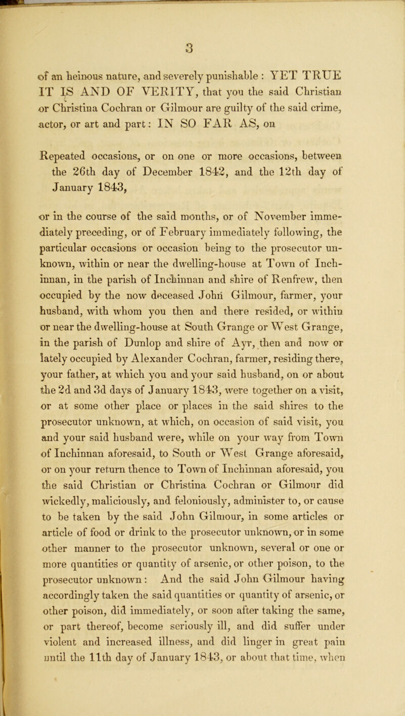 of an heinous nature, and severely punishable : YET TRUE IT IS AND OF VERITY, that you the said Christian or Christina Cochran or Gilmour are guilty of the said crime, actor, or art and part: IN SO FAR AS, on Repeated occasions, or on one or more occasions, between the 26th day of December 1842, and the 12th day of January 1843, or in the course of the said months, or of November imme- diately preceding, or of February immediately following, the particular occasions or occasion being to the prosecutor un- known, within or near the dwelling-house at Town of Inch- innan, in the parish of Inchinnan and shire of Renfrew, then occupied by the now deceased John Gilmour, farmer, your husband, with whom you then and there resided, or within or near the dwelling-house at South Grange or West Grange, in the parish of Dunlop and shire of Ayr, then and now or lately occupied by Alexander Cochran, farmer, residing there, your father, at which you and your said husband, on or about the 2d and 3d days of January 1843, were together on a visit, or at some other place or places in the said shires to the prosecutor unknown, at which, on occasion of said visit, you and your said husband were, while on your way from Town of Inchinnan aforesaid, to South or West Grange aforesaid, or on your return thence to Town of Inchinnan aforesaid, you the said Christian or Christina Cochran or Gilmour did wickedly, maliciously, and feloniously, administer to, or cause to be taken by the said John Gilmour, in some articles or article of food or drink to the prosecutor unknown, or in some other manner to the prosecutor unknown, several or one or more quantities or quantity of arsenic, or other poison, to the prosecutor unknown : And the said John Gilmour having accordingly taken the said quantities or quantity of arsenic, or other poison, did immediately, or soon after taking the same, or part thereof, become seriously ill, and did suffer under violent and increased illness, and did linger in great pain until the 11th day of January 1843, or about that time, when