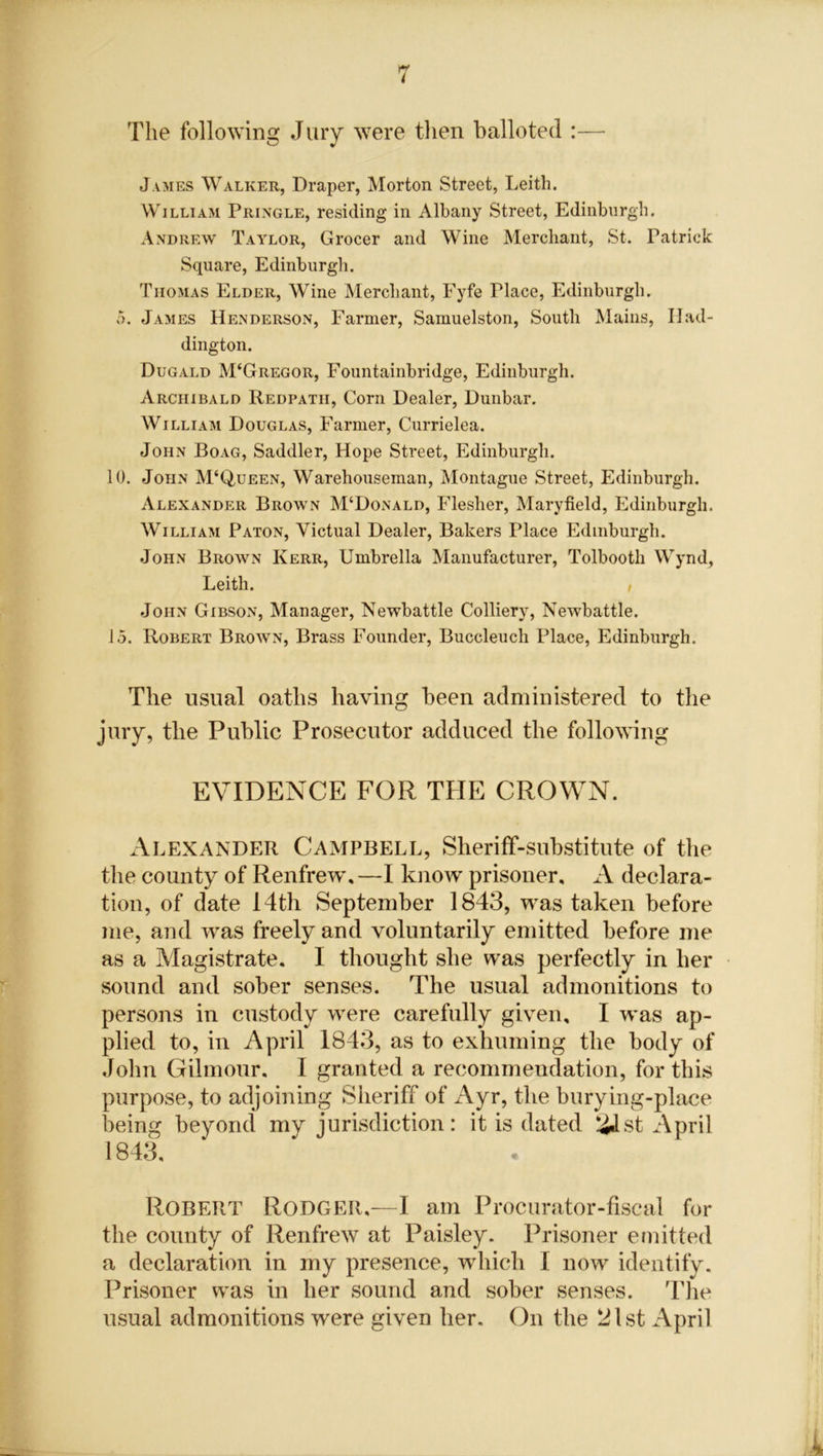 The following Jury were then balloted :— James Walker, Draper, Morton Street, Leith. William Pringle, residing in Albany Street, Edinburgh. Andrew Taylor, Grocer and Wine Merchant, St. Patrick Square, Edinburgh. Thomas Elder, Wine Merchant, Fyfe riace, Edinburgh. 5. James Henderson, Farmer, Samuelston, South Mains, Had- dington. Dugald M‘Gregor, Fountainbridge, Edinburgh. Archibald Redpatii, Corn Dealer, Dunbar. William Douglas, Farmer, Currielea. John Boag, Saddler, Hope Street, Edinburgh. 10. John M‘Q,ueen, Warehouseman, Montague Street, Edinburgh. Alexander Brown M‘Donald, Flesher, Maryfield, Edinburgh, William Paton, Victual Dealer, Bakers Place Edinburgh. John Brown Kerr, Umbrella Manufacturer, Tolbooth Wynd, Leith. i John Gibson, Manager, Newbattle Colliery, Newbattle. 15. Robert Brown, Brass Founder, Buccleuch Place, Edinburgh. The usual oaths having been administered to the jury, the Public Prosecutor adduced the following EVIDENCE FOR THE CROWN. Alexander Campbell, Sheriff-substitute of the the county of Renfrew,—I know prisoner, A declara- tion, of date 14th September 1843, was taken before me, and was freely and voluntarily emitted before me as a Magistrate. I thought she was perfectly in her sound and sober senses. The usual admonitions to persons in custody were carefully given, I was ap- plied to, in April 1843, as to exhuming the body of John Gilmour. I granted a recommendation, for this purpose, to adjoining Sheriff of Ayr, the burying-place being beyond my jurisdiction: it is dated £Lst April 1843, Robert Rodger,—I am Procurator-fiscal for the county of Renfrew at Paisley. Prisoner emitted a declaration in my presence, which I now identify. Prisoner was in her sound and sober senses. The usual admonitions were given her. On the 21st April