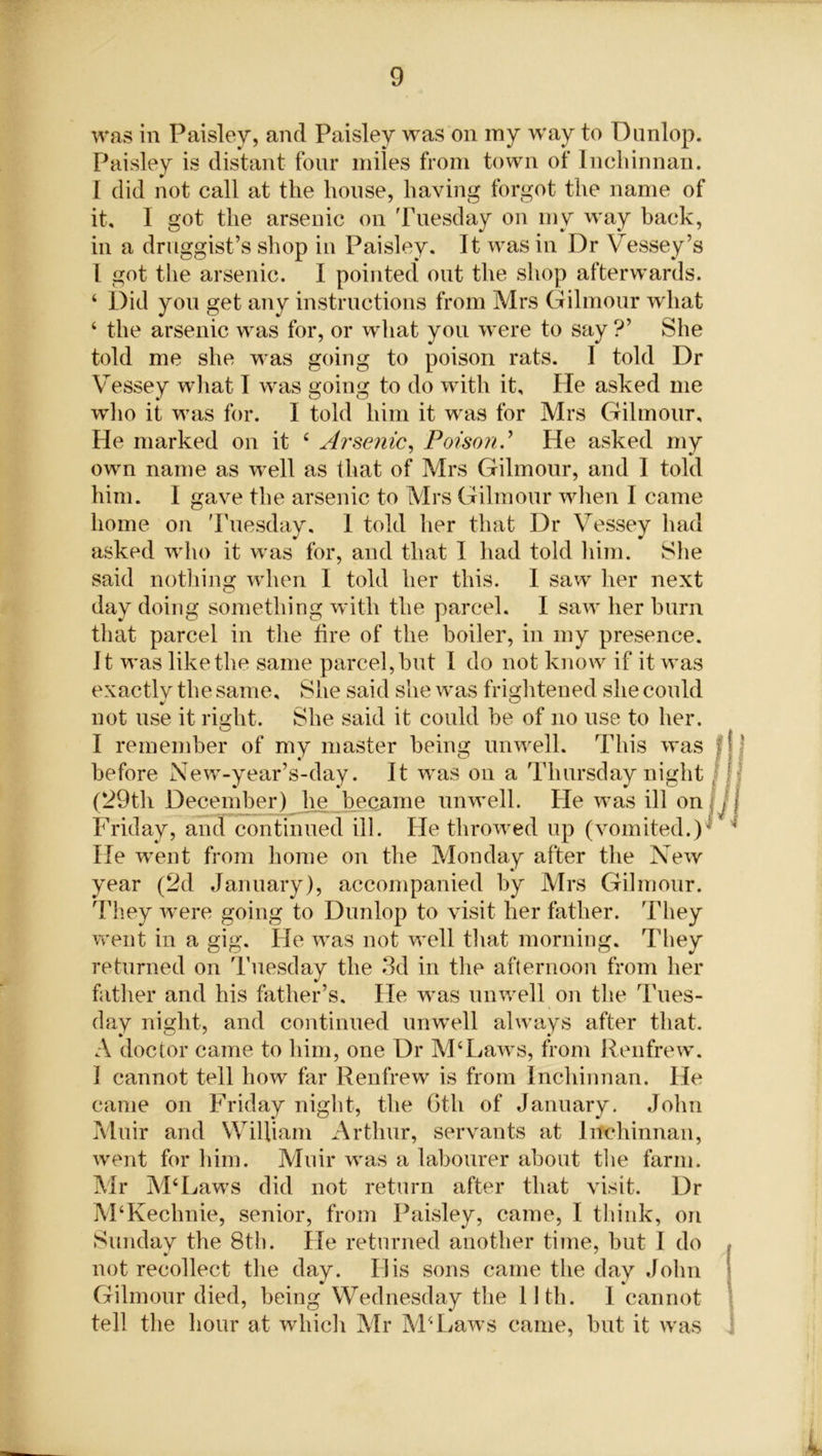 was in Paisley, and Paisley was on my w'ay to Dunlop. Paisley is distant four miles from town of Inchinnan. I did not call at the house, having forgot the name of it, I got the arsenic on Tuesday on my way back, in a druggist’s shop in Paisley. It was in Dr Vessey’s L got the arsenic. I pointed* out the shop afterwards. ‘ Did you get any instructions from Mrs Gilmour what ‘ the arsenic was for, or what you were to say ?’ She told me she was going to poison rats. I told Dr Vessey what I was going to do with it. He asked me who it was for. I told him it was for Mrs Gilmour, He marked on it ‘ Arsenic, Poison.’ He asked my own name as well as that of Mrs Gilmour, and I told him. I gave the arsenic to Mrs Gilmour when I came home on Tuesday, 1 told her that Dr Vessey had asked who it was for, and that I had told him. She said nothing when I told her this. I saw her next day doing something with the parcel. I saw her burn that parcel in the fire of the boiler, in my presence. It was like the same parcel, hut I do not know if it was exactly the same. She said she was frightened she could not use it right. She said it could he of no use to her. I remember of my master being unwell. This was before New-year’s-day. It was on a Thursday night (29th December) he became unwell. He was ill on Friday, and continued ill. He tlirowed up (vomited.) He went from home on the Monday after the New year (2d January), accompanied by Mrs Gilmour. They were going to Dunlop to visit her father. They went in a gig. He was not well that morning. They returned on Tuesday the 3d in the afternoon from her father and his father’s. He was unwell on the Tues- day night, and continued unwell always after that. A doctor came to him, one Dr M‘Laws, from Renfrew. I cannot tell how far Renfrew is from Inchinnan. He came on Friday night, the 6th of January. John Muir and William Arthur, servants at Inchinnan, went for him. Muir was a labourer about the farm. Mr M‘Laws did not return after that visit. Dr M‘Kechnie, senior, from Paisley, came, I think, on Sunday the 8th. He returned another time, but I do not recollect the day. His sons came the day John Gilmour died, being Wednesday the 11th. I cannot tell the hour at which Mr M4 Laws came, but it was